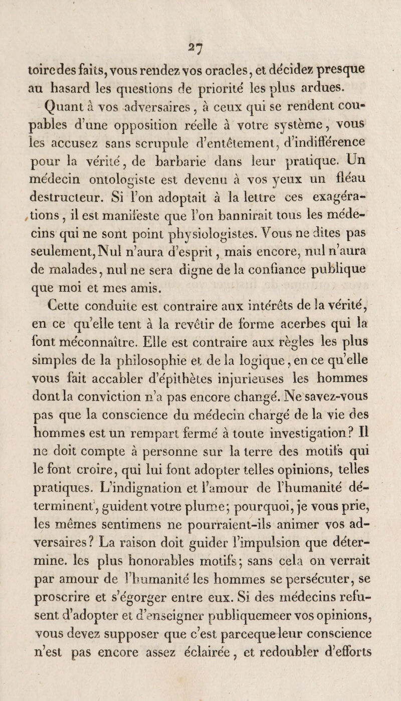 21 toirc des faits, vous rendez vos oracles, et décidez presque au hasard les questions de priorité les plus ardues. Quant à vos adversaires, à ceux qui se rendent cou¬ pables d une opposition réelle à votre système, vous les accusez sans scrupule d7entêtement, d’indifférence pour la vérité, de barbarie dans leur pratique. Un médecin ontologiste est devenu à vos yeux un fléau destructeur. Si l’on adoptait à la lettre ces exagéra¬ tions , il est manifeste que l’on bannirait tous les méde¬ cins qui ne sont point physiologistes. Vous ne dites pas seulement, Nul n’aura d’esprit, mais encore, nul n’aura de malades, nul ne sera digne de la confiance publique que moi et mes amis. Cette conduite est contraire aux intérêts de la vérité, en ce quelle tent à la revêtir de forme acerbes qui la font méconnaître. Elle est contraire aux règles les plus simples de la philosophie et de la logique, en ce quelle vous fait accabler d’épithètes injurieuses les hommes dont la conviction n’a pas encore changé. Ne savez-vous pas que la conscience du médecin chargé de la vie des hommes est un rempart fermé à toute investigation? Il ne doit compte à personne sur la terre des motifs qui le font croire, qui lui font adopter telles opinions, telles pratiques. L’indignation et famour de l’humanité dé¬ terminent, guident votre plume; pourquoi, je vous prie, les mêmes sentimens ne pourraient-ils animer vos ad¬ versaires ? La raison doit guider l’impulsion que déter¬ mine. les plus honorables motifs; sans cela on verrait par amour de l’humanité les hommes se persécuter, se proscrire et s’égorger entre eux. Si des médecins refu¬ sent d’adopter et d’enseigner publiquemeer vos opinions, vous devez supposer que c’est parcequeleur conscience n’est pas encore assez éclairée, et redoubler d’efforts