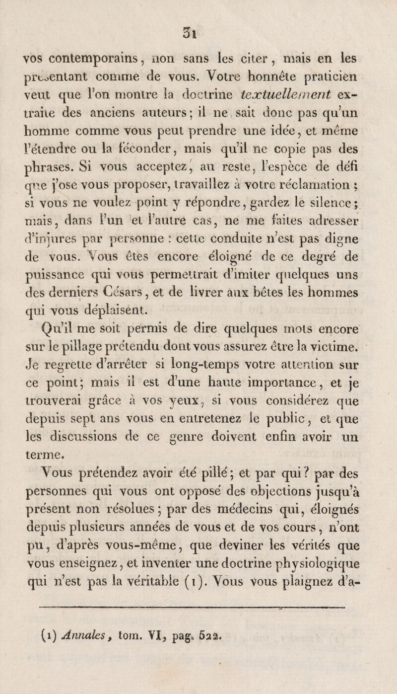 vos contemporains, non sans les citer, mais en les preoenlant comme de vous. Votre honnête praticien veut que l’on montre la doctrine textuellement ex¬ traite des anciens auteurs; il ne sait donc pas qu’un homme comme vous peut prendre une idée, et même l’étendre ou la féconder, mais qu’il ne copie pas des phrases. Si vous acceptez' au reste, l’espèce de défi que j’ose vous proposer, travaillez à votre réclamation ; si vous ne voulez point y répondre, gardez le silence ; mais, dans l’un et l’autre cas, ne me faites adresser d’injures par personne : cette conduite n’est pas digne de vous. Vous êtes encore éloigné de ce degré de puissance qui vous permettrait d’imiter quelques uns des derniers Césars, et de livrer aux bêtes les hommes qui vous déplaisent. Qu’il me soit permis de dire quelques mots encore sur le pillage prétendu dont vous assurez être la victime. Je regrette d’arrêter si long-temps votre attention sur ce point; mais il est d’une haute importance, et je trouverai grâce à vos yeux, si vous considérez que depuis sept ans vous en entretenez le publie, et que les discussions de ce genre doivent enfin avoir un terme. V ous prétendez avoir été pillé ; et par qui ? par des personnes qui vous ont opposé des objections jusqu’à présent non résolues; par des médecins qui, éloignés depuis plusieurs années de vous et de vos cours, n’ont pu, d’après vous-même, que deviner les vérités que vous enseignez, et inventer une doctrine physiologique qui n’est pas la véritable (i). Vous vous plaignez d’a-