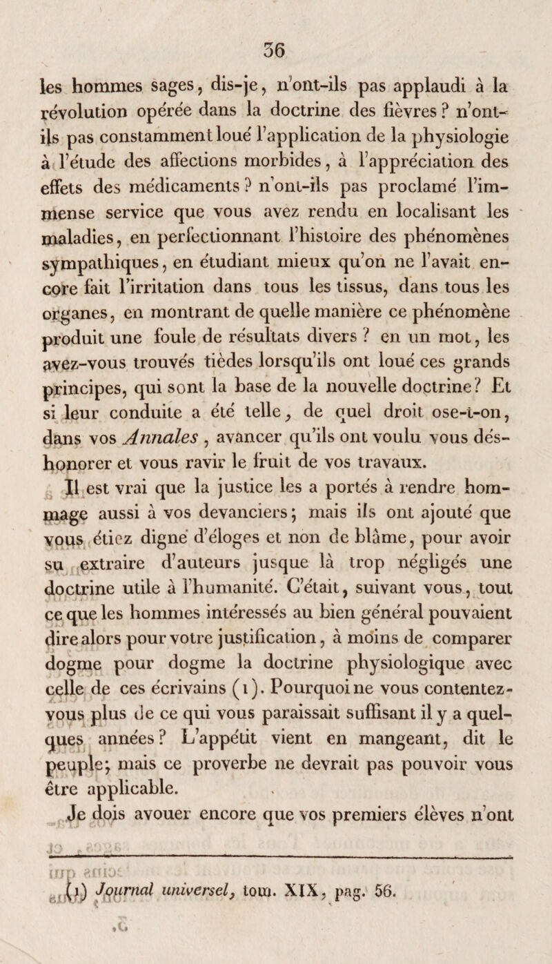 56 les hommes sages, dis-je, n'ont-ils pas applaudi à la révolution opérée dans la doctrine des lièvres ? n ont- ils pas constamment loué Inapplication de la physiologie à l’étude des affections morbides, à l’appréciation des effets des médicaments ? nont-ils pas proclamé l’im¬ mense service que vous avez rendu en localisant les maladies, en perfectionnant l’histoire des phénomènes sympathiques, en étudiant mieux qu’on ne l’avait en¬ core fait rirritation dans tous les tissus, dans tous les organes, en montrant de quelle manière ce phénomène produit une foule de résultats divers ? en un mot, les avez-vous trouvés tièdes lorsqu’ils ont loué ces grands principes, qui sont la hase de la nouvelle doctrine ? Et si leur conduite a été telle, de quel droit ose-t-on, dans vos Annales , avancer qu’ils ont voulu vous dés¬ honorer et vous ravir le lruit de vos travaux. Il est vrai que la justice les a portés à rendre hom¬ mage aussi à vos devanciers; mais ils ont ajouté que vous étiez digne d’éloges et non de hlàme, pour avoir su extraire d’auteurs jusque là trop négligés une doctrine utile à l’humanité. C’était, suivant vous, tout ce que les hommes intéressés au bien général pouvaient dire alors pour votre justification, à moins de comparer dogme pour dogme la doctrine physiologique avec celle de ces écri vains (1). Pourquoi ne vous contentez- vous plus de ce qui vous paraissait suffisant il y a quel¬ ques années? L’appétit vient en mangeant, dit le peuple; mais ce proverbe ne devrait pas pouvoir vous être applicable. Je dois avouer encore que vos premiers élèves n ont irjn «mot (j) Journal universel, Iota. XIX, pag. 56.