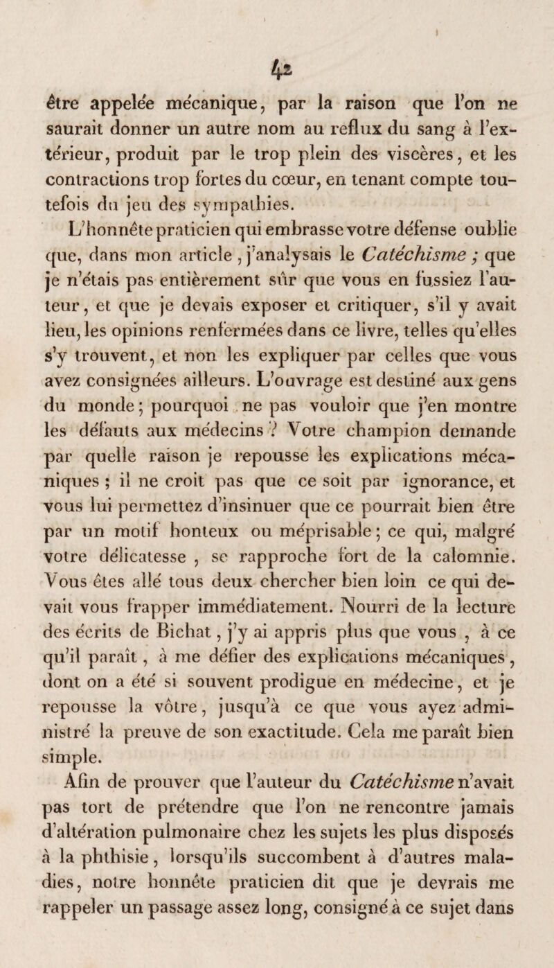 être appelée mécanique, par la raison que Ton ne saurait donner un autre nom au reflux du sang à l’ex¬ térieur, produit par le trop plein des viscères, et les contractions trop fortes du cœur, en tenant compte tou¬ tefois du jeu des sympathies. L’honnête praticien qui embrasse votre défense oublie que, dans mon article , j’analysais le Catéchisme ; que je n’étais pas entièrement sûr que vous en fussiez fau¬ teur, et que je devais exposer et critiquer, s’il y avait lieu, les opinions renfermées dans ce livre, telles qu’elles s’v trouvent, et non les expliquer par celles que vous avez consignées ailleurs. L’ouvrage est destiné aux gens du monde; pourquoi ne pas vouloir que j’en montre les défauts aux médecins l Votre champion demande par quelle raison je repousse les explications méca¬ niques ; il ne croit pas que ce soit par ignorance, et vous lui permettez d’insinuer que ce pourrait bien être par un motif honteux ou méprisable ; ce qui, malgré votre délicatesse , se rapproche fort de la calomnie. Vous êtes allé tous deux chercher bien loin ce qui de¬ vait vous frapper immédiatement. Nourri de la lecture des écrits de Bichat, j’y ai appris plus que vous , à ce qu’il paraît, à me défier des explications mécaniques, dont on a été si souvent prodigue en médecine, et je repousse la vôtre, jusqu’à ce que vous ayez admi¬ nistré la preuve de son exactitude. Cela me paraît bien simple. Afin de prouver que l’auteur du Catéchisme n’avait pas tort de prétendre que l’on ne rencontre jamais d’altération pulmonaire chez les sujets les plus disposés à la phthisie, lorsqu’ils succombent à d’autres mala¬ dies, notre honnête praticien dit que je devrais me rappeler un passage assez long, consigné à ce sujet dans