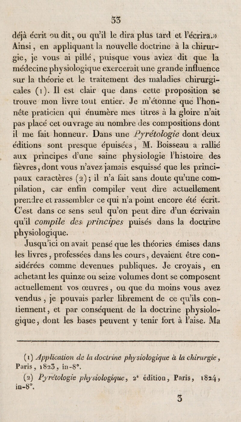 55 déjà écrit ou dit, ou qu’il le dira plus tard et l’écrira.» Ainsi, en appliquant la nouvelle doctrine à la chirur¬ gie, je vous ai pillé, puisque vous aviez dit que la médecine physiologique exercerait une grande influence sur la théorie et le traitement des maladies chirurgi¬ cales (i). Il est clair que dans cette proposition se trouve mon livre tout entier. Je m’étonne que l’hon¬ nête praticien qui énumère mes titres à la gloire n’ait pas placé cet ouvrage au nombre des compositions dont il me fait honneur. Dans une Pyrétologie dont deux éditions sont presque épuisées, M. Boisseau a rallié aux principes d’une saine physiologie l’histoire des fièvres, dont vous n’avez jamais esquissé que les princi¬ paux caractères (2) ; il n’a fait sans doute qu’une com¬ pilation, car enfin compiler veut dire actuellement prendre et rassembler ce qui n’a point encore été écrit. C’est dans ce sens seul qu’on peut dire d’un écrivain qu’il compile des principes puisés dans la doctrine physiologique. Jusqu’ici on avait pensé que les théories émises dans les livres , professées dans les cours, devaient être con¬ sidérées comme devenues publiques. Je croyais, en achetant les quinze ou seize volumes dont se composent actuellement vos œuvres, ou que du moins vous avez vendus , je pouvais parler librement de ce qu’ils con¬ tiennent, et par conséquent de la doctrine physiolo¬ gique , dont les bases peuvent y tenir fort à l’aise. Ma (1) Application de la doctrine physiologique à la chirurgie, Paris, 1823, in~8°. (2) Pyretologie physiologique, 2e édition, Paris, 1824? in-8°. 3