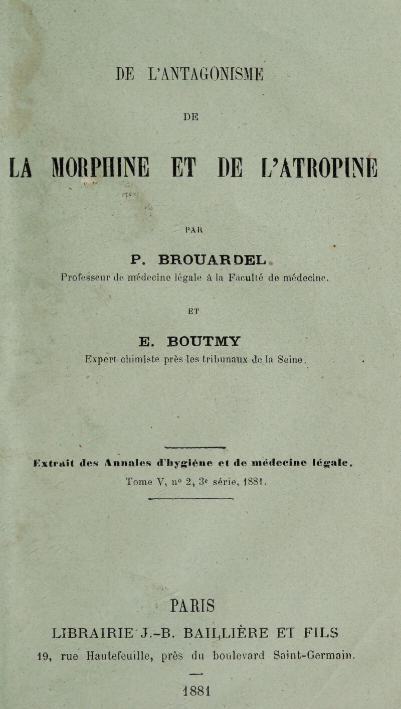 DE L’ANTAGONISME DE LA MORPHINE ET DE L’ATROPINE PA R P. BROU AR DEL Professeur de médecine légale à la Faculté de médecine. ET E. BOUTMY Expert-chimiste près les tribunaux de la Seine, » . - Extrait des Annales d'hygiène et de médecine légale. Tome V, n° 2, 3e série, 1881. PARIS LIBRAIRIE J.-B. BAILLIÈRE ET FILS 19, rue Hautefeuille, près du boulevard Saint-Germain. 4881