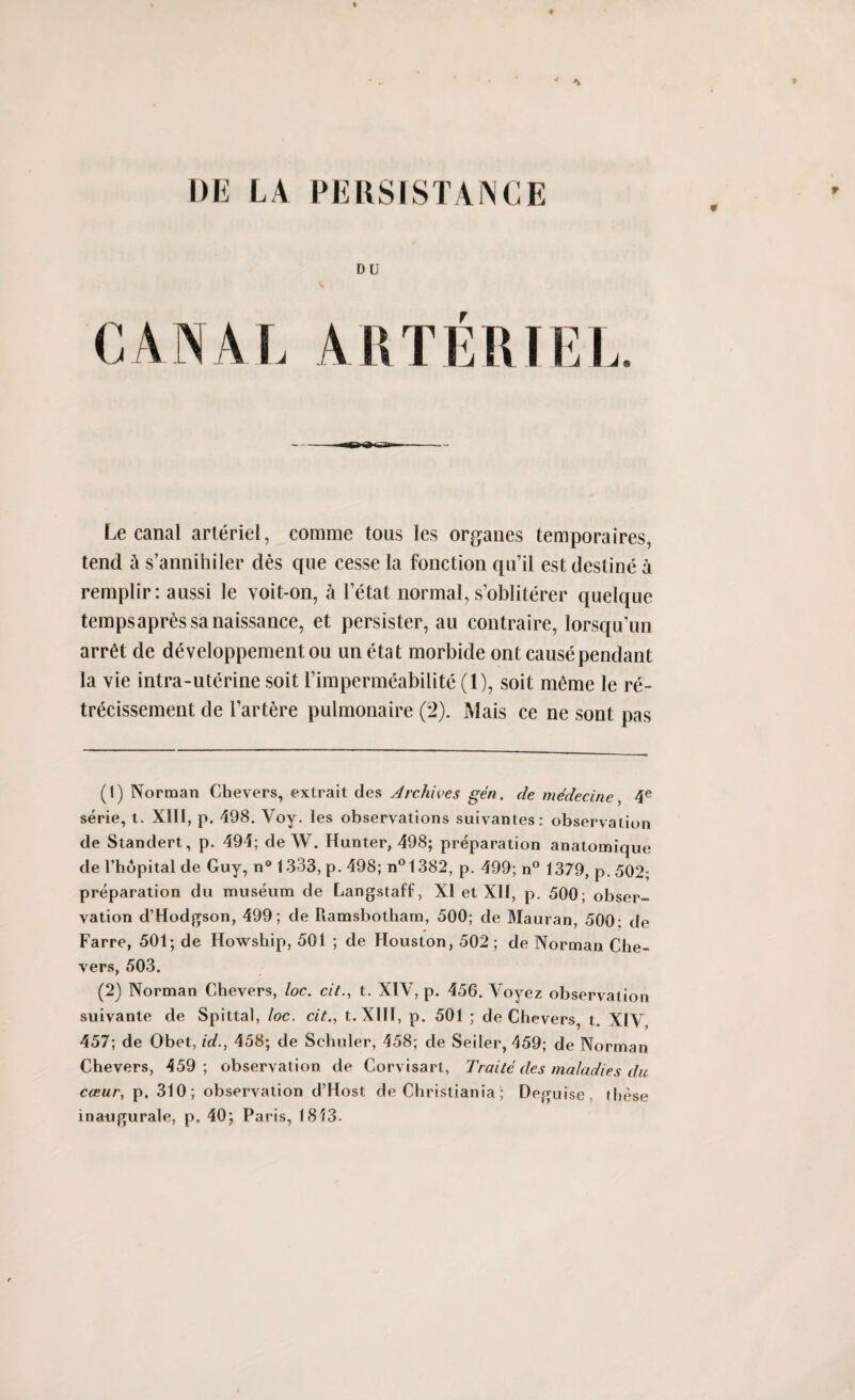 Le canal arteriel, comme tous les organes temporaires, tend a s’annihiler des que cesse la fonction qu’il est destine a reraplir: aussi le voit-on, a l’etat normal, s’obliterer quelque tempsapr^ssanaissance, et persister, au eontraire, lorsqu’un arret de developpementou un etat morbide ont cause pendant la vie intra-uterine soit Fimpermeabilite (1), soit meme le re- trecissement de l’artere pulmonaire (2). Mais ce ne sont pas (1) Norman Chevers, extrait des Archives gen. de medecine, 4e serie, t. XIII, p. 498. Vov. les observations suivantes: observation de Standert, p. 494; de W. Hunter, 498; preparation anatomique de l’hopital de Guy, n° 1333, p. 498; n°1382, p. 499; n° 1379, p. 502; preparation du museum de Langstaff, XI et XII, p. 500; obser¬ vation d’Hodgson, 499; de Piamsbotham, 500; de Mauran, 500; de Farre, 501; de Howship, 501 ; de Houston, 502; de Norman Clie- vers, 503. (2) Norman Chevers, loc. cit., t. XIV, p. 456. Voyez observation suivante de Spittal, loc. cit., t. XIII, p. 501 ; de Chevers, t. XIV 457; de Obet, id., 458; de Schuler, 458; de Seiler, 459; de Norman Chevers, 459 ; observation de Corvisart, Traite des maladies du cceur, p. 310; observation d’Host de Christiania; Deguise, these inaiigurale, p. 40; Paris, 1813.