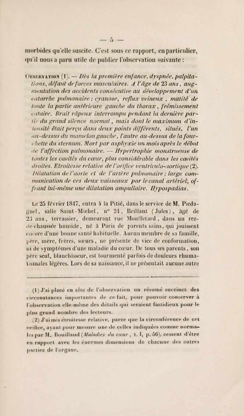 morbides qu’elle suscitc. C’est sous ce rapport, en particular, cfu’il nous a paru utile de publier l’observation suivante: ( )i5si:rvatioi\ (1). — Des la premiere enfance, dyspn&e, palpita¬ tions, (Ufaut deforces musculaires. A VAge de 23 ans, aug¬ mentation des accidents consecutive aa developpement d’un catarrhe pulnionaire; cyanose, reflux veineux , malilA de toute la par tie anl&rieure gauche du thorax, fr Amis seme nl cat cure, Bruit rdpeux inlerrompu pendant la derniere par- lit- du grand silence normal, rnais dont le maximum d’in¬ tensity etait permit dans deux points diff£rents, situAs, run au-dessus du mameIon gauche, Vautre au-dessus de la four- chette du sternum. Mort par asphyxie un moisapres le dAbut <te l’affection pulnionaire. — Iiyperlrophie monstrueuse de toutes les cavitys du cceur, plus considyrable dans les cavitys droites. Etroitesse relative del’orifice ventriculo-aorlique(2). /Jilalation de Taorte et de Varlere pulnionaire; large com¬ munication de ces deux vaisseaux par le canal arty riel, of- frant lui-meme une dilatation ampullaire. Hypospadias. Le 25 ftivrier 1847, entra & la Piti<5, dans le service de M. Pieda- gnel, salle Saint-Michel, n° 24, Brillant (Jules), cige de 23 ans, terrassier, demeurant rue Mouffetard , dans un rez- ue-chaussde humide, n& 5 Paris de parents sains, qui jouissent encore d’une bonne sante habituelle. Aucuu membre de sa famille, pere, mere, freres, soeurs, ne prtisente de vice de conformation, ni de symptdmes d’une maladie du coeur. De tous ses parents, son pere seul, blanchisseur, est tourmente parfois de douleurs rhuma- lisiriales l^geres. Lors de sa naissance, il ne prdsentait aucune autre (1) J’ai place en tele de 1’observation un resume succinct des circonstances importantes de ce fait, pour pouvoir conserver a lobservation elle-meme des details qui seraient fastidieux pour le plus grand no mb re des lecteurs. (2) J’ai mis etroitesse relative, parce que la circonference de cet orifice, ayant pour mesure une de cedes indiquees comine norma- Jes par M. Bouillaud [Maladies da coeur , t. 1, p. 56), cessent d’etre en rapport avec les enormes dimensions de chacune des autres parties dc l’organe.