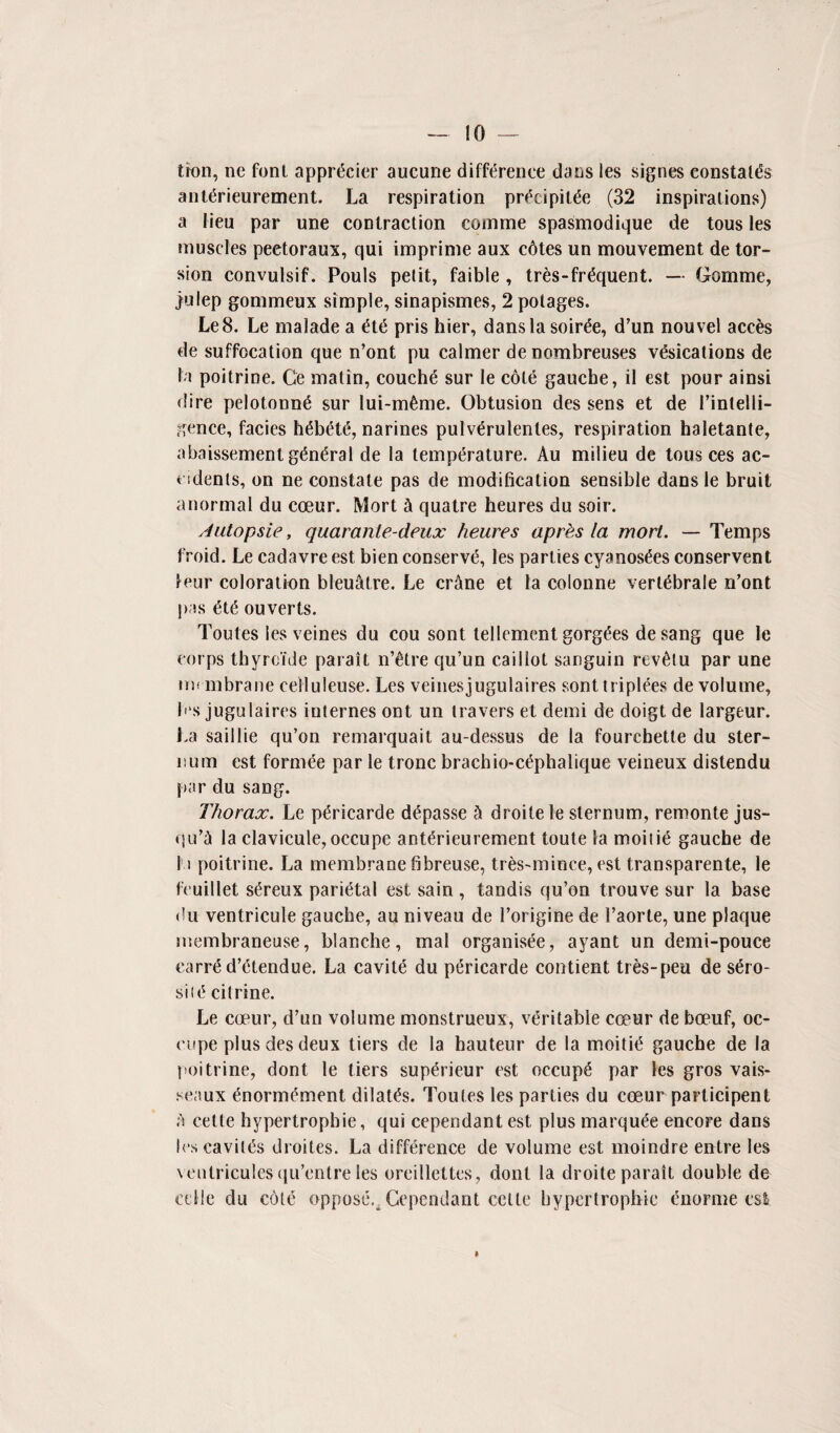 tion, ne font appr&ner aucune difference dans les signes constates ant(5rieurement. La respiration pr^cipit^e (32 inspirations) a lieu par une contraction comme spasmodique de tous les muscles peetoraux, qui imprime aux cdtes un mouvement de tor¬ sion convulsif. Pouls petit, faible , tres-fr^quent. — Gomme, julep gommeux simple, sinapismes, 2 potages. Le8. Le malade a pris hier, dans la soiree, d’un nouvel acres de suffocation que n’ont pu calmer denombreuses vacations de la poitrine. Ge matin, couche sur le cole gauche, il est pour ainsi dire pelotonn6 sur lui-m6me. Obtusion des sens et de 1’intelli- gence, facies h6bet£, narines pulv<5rulentes, respiration haletante, abaissement g£n£ral de la temperature. Au milieu de tous ces ac¬ cidents, on ne constate pas de modification sensible dans le bruit a normal du coeur. Mort & quatre heures du soir. Autopsie, quaranle-deux heures aprhs la mort. — Temps froid. Le cadavre est bien conserve, les parties cyanosees conservent teur coloration bleuatre. Le crane et la colonne vertebrale n’ont pas ete ouverts. Toutes les veines du cou sont tellement gorgees desang que le corps thyroTde parait n’etre qu’un cailiot sanguin revetu par une membrane celluleuse. Les veinesjugulaires sonttripiees de volume, les jugulaires internes ont un leavers et demi de doigt de largeur. La saillie qu’on remarquait au-dessus de la fourchetle du ster¬ num est form^e par le tronc brachio-c^phalique veineux distendu par du sang. Thorax. Le p^ricarde d^passe h droitele sternum, remonte jus- qu’a la clavicule, occupe ant^rieurement toute la moiti6 gauche de 1 a poitrine. La membrane fibreuse, tres-mince, est transparente, le feuillet s6reux parietal est sain , tandis qu’on trouve sur la base du ventricule gauche, au niveau de l’origine de l’aorte, une plaque membraneuse, blanche, mal organisee, ayant un demi-pouce earre d’etendue. La cavity du pericarde contient tres-peu de s6ro- siu5 citrine. Le coeur, cl’un volume monstrueux, veritable coeur de boeuf, oc¬ cupe plus des deux tiers de la hauteur de la moitic* gauche de la poitrine, dont le tiers sup^rieur est occupy par les gros vais- seaux 6normdment dilates. Toutes les parties du coeur participent a cette hypertrophie, qui cependant est plus marquee encore dans les cavil^s droites. La difference de volume est moindre entre les veulricules qu’entre les oreillettes, dont la droite parait double de ccIle du coltf oppose., Cependant cette hypertrophie enorme est