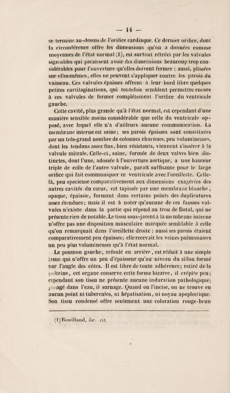 <;e termine au-dessus de l’orifice cardiaque. Ge dernier orifice, dont la circonf<5rence offre les dimensions qu’on a donnles comme moyennes de I’tftat normal (1), est surtout retrdci par les valvules signio*ides qui paraissent avoir des dimensions beaucoup Irop con¬ siderables pour i’ouverture qu’elles doivent fermer : aussi, pi issues sur elles-m£mes, elles ne peuvent s’appliquer contre les p3rois du vaisseau. Ces valvules epaisses offrent k leur bord fibre quelques petiles cartilaginations, qui toutefois semblent permettre encore A ces valvules de fermer complement l’orifice du ventricule gauche. Cette cavite, plus grande qu’& l’eiat normal, est cependant d’une maniere sensible moins considerable que celle du ventricule op¬ pose, avec lequel elle n’a d’ailleurs aucune communication. La membrane interne est saine; ses parois epaisses sont const ituees par un tres-grand nombre de colonnes eharnues, peu volumineuses, dont les tendons assez fins, bien resistants, viennent s’inserer k la valvule mitrale. Celle-ci, saine, formee de deux valves bien dis- tinctes, dont l’une, adossee k 1’ouverture aortique, a une hauteur triple de celle de 1’autre valvule, parait suffisante pour le large orifice qui fait communiquer ce ventricule avec l’oreiilette. Celle- l&, peu spacieuse comparativement aux dimensions exag^rt^es des autres cavils du cceur, est tapiss^e par une membrane blanche , opaque, tfpaissie, formant dans certains points des duplieatures assez ^tendues; mais il est k noter qu’aucune de ces fausses val¬ vules n’existe dans la partie qui r£pond au trou de Botal, qui ne presente rien de notable. Le tissu sous-jacenti la membrane interne n’offre pas une disposition musculaire marquee semblable k celle qu’on remarquait dans l’oreillette droite : aussi ses parois <?taient comparativement peu Epaisses; ellerecevait les veiues pulmonaires un peu plus volumineuses qu’& l’etat normal. Le poumon gauche, refoul^ en arriere, est rtfduit k une simple lame qui n’offre un peu d’dpaisseur qu’au niveau du sillon formed nar Tangle des cdtes. II est fibre detoute adherence; retire de la poitrine, cet organe conserve cette forme bizarre, il cr^pifepeu; cependant son tissu ne pr&ente aucune induration pathologique; pu og<5 dans l’eau, il surnage. Quand on l’incise, on ne trouve en aucun point ni tubercules, ni h^patisation, ni noyau apoplectique. Son tissu condense offre settlement une coloration rouge-brun (l)Bouillaud, loc\ cit.