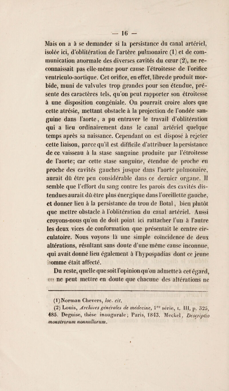 Mais on a & se demander si la persistance du canal arteriel, isolee ici, d’obliteration de l’artfcre pulmonaire (1) et de com¬ munication anormale des diverses cavites du coeur (2), ne re- connaissait pas eiie-meme pour cause l’etroitesse de Forifice ventricuio-aortique. Get orifice, en effet,librede produit mor- bide, muni de valvules trop grandes pour son etendue, pre¬ sente des caracteres tels, qu’on peut rapporter son etroitesse ci une disposition congeniale. On pourrait croire alors que cette atresie, mettant obstacle a la projection de l’ondee san¬ guine dans Faorte, a pu entraver le travail d’obliteration qui a lieu ordinairement dans le canal arteriel quelque temps apres sa naissance. Cependant on est dispose 5 rejeter cette liaison, parcequ’il est difficile d’attribuer la persistance de ce vaisseau a la stase sanguine produite par Fetroitesse de Faorte; car cette stase sanguine, etendue de procbe en proche des cavites gauches jusque dans Faorte pulmonaire, aurait dfi etre peu considerable dans ce dernier organe. 11 semble que Feffort du sang centre les parois des cavites dis- tendues aurait dCi etre plus energique dans Foreillette gauche, et donner lieu a la persistance du trou de Botal, bien plutbt que mettre obstacle a l’obliteration du canal arteriel. Aussi croyons-nous qu’on de doit point ici rattacher Fun a Fan I re les deux vices de conformation que presentait le centre cir- culatoire. Nous voyons lit une simple coincidence de deux alterations, resultant sans doute d’une mOne cause inconnue, qui avaitdonne lieu egalement a Fhypospadias dont ce jeune ?omme etait affecte. Du reste, quelle que soitl’opinionqu’on admettea cet egard, mi ne peut mettre en doute que chacune des alterations ne (1) Norman Chevers, loc. cit. (2) Louis, Archives generates de medecine, lre serie, t, HI, p. 325, 485. Deguise, these inaugurate; Paris, 1843. Meckel, Descriptio monstrorum nonnullorum.