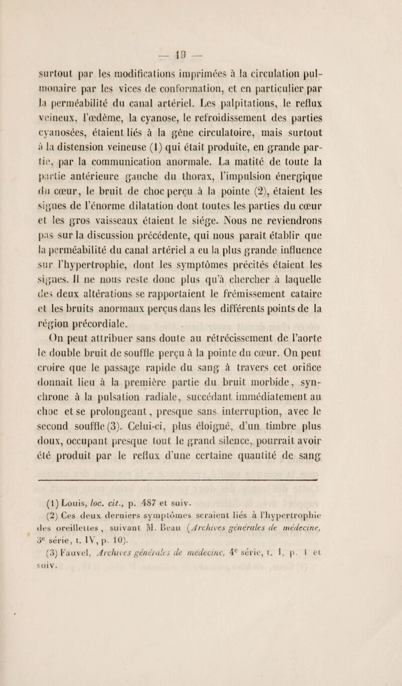 — 13 — surtout par les modifications imprimees a la circulation pul- monaire par lcs vices de conformation, ct cn particulier par la permeabilite du canal arteriel. Lcs palpitations, le reflux veineux, foed^me, la cyanose, le refroidissement des parties eyanosees, etaient lies h la gene circulatoire, mais surtout a la distension veineuse (1) qui etait produite, en grande par- ti(‘, par la communication anormale. La matite de toute la partie anterieure gauche du thorax, Limpulsion energique du coeur, le bruit de choc percu a la pointe (2), etaient les sigues de Lenorme dilatation dont toutes les parties du coeur et les gros vaisseaux etaient le siege. Nous ne reviendrons pas sur la discussion precedente, qui nous parait etablir que la permeabilite du canal arteriel a eu la plus grande influence sur fhypertrophie, dont les symptomes precites etaient les sigues. 11 ne nous reste done plus qu’a chercher a laquelle des deux alterations se rapportaient le fremissement cataire et les bruits anormaux pergus dans les differents points de la region precord iale. On peut attribuer sans doute au retrecissement de Taorte le double bruit de souffle percu a la pointe du coeur. On peut croire que le passage rapide du sang a travers cet orifice donnait lieu a la premiere partie du bruit morbide, syn- ciirone i la pulsation radiate, succedant immediatement au choc et se prolongeant, presque sans interruption, avec le second souffle (3). Celui-ei, plus eloigne, d’un timbre plus doux, occupant presque tout le grand silence, pourrait avoir ete produit par le reflux d une ccrtaine quantite de sang (1) Louis, loc. cit., p. 487 et suiv. (2) Ces deux derniers symptomes seraient lies a l’hypertrophie des oreillettes , suivant SI. Beau [Archives generates de medecine, oe serie, t. 1V , p. 10). (3) Fauvel, Archives genet ales de medecine, 4e serie, t. I, p. t et suiv.