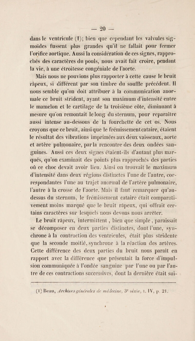 dans 1c ventricule (1); hicn que eependant les valvules sig- moides fusscnt plus grandes qu’il ne fallait pour fermer Forifice aortique. Aussi la consideration de ces signes, rappro- clies des caracteres do pouls, nous avail fait croire, pendant la vie, a une etroitesse congeniale de Faorte. Mais nous ne pouvions plus rapporter a cette cause le bruit rapeux, si different par son timbre du souffle precedent. II nous semble qu’on doit attribuer a la communication anor- male ce bruit strident, ayant son maximum d’intensite entre le mamelon et le cartilage de la troisiemc cote, diminuant h mesure quon remontait lelong du sternum, pour reparaitre aussi intense au-dessous de la fourchette de cet os. Nous croyons que ce bruit, ainsique le fremissementcataire, etaient le resultat dcs vibrations imprimees aux deux vaisseaux, aorte et artere pulmonaire, par la rencontre des deux ondees san¬ guines. Aussi ces deux signes etaient-ils d’autant plus mar¬ ques, qu’on examinait des points plus rapproclies des parties ou ce choc devait avoir lieu. Ainsi on trouvait le maximum d’intensite dans deux regions distinctes l’une de 1’autre, cor- respondantes Tune au trajet anormal de Fartere pulmonaire, l’autre a la crosse de 1’aorle. Mais il faut remarquer qu’au- clessus du sternum, le fremissement cataire etait comparati- vement moins marque que le bruit rapeux, qui offrait cer¬ tains caracteres sur lesquels nous devons nous arreter. Le bruit rapeux, intermittent, bien que simple , paraissait se decomposer en deux parties distinctes, dont Tune, syn- chrone a la contraction des ventricules, etait plus stridente que la seconde moitie, synchrone a la reaction des arteres. Cette difference des deux parties du bruit nous parait en rapport avec la difference que presentait la force d’impul- sion communiquee a Fondee sanguine par Fune ou par l’au- tre de ces contractions successives, dont la derniere etait sui- (I) Beau, Archives generates de medeci/ie, 3C serie, t. IV, p. 21. I