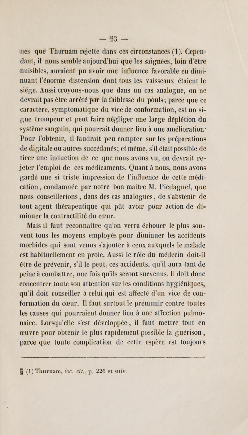 ncs que Thurnam rcjcttc dans ccs circonstanccs (1). Cepcu- dant, il nous semble aujourd’hui que les saignees, loin d’etre nuisibles, auraient pu avoir une influence favorable endimi- nuant fenorme distension dont tous les vaisseaux etaient le siege. Aussi croyons-nous que dans un cas analogue, on ne devrait pas 6tre arrete par la faiblesse du pbuls; parce que ce caract£re, symptomatique du vice de conformation, est un si- gne trompeur et peut faire negliger une large depletion du syst^me sanguin, qui pourrait donner lieu a une amelioration* Pour l’obtenir, il faudrait peu compter sur les preparations de digitaleou autres suecedanes; ct meme, s’il etait possible de tirer une induction de ce que nous avons vu, on devrait re- jeter femploi de ces medicaments. Quant & nous, nous avons garde une si triste impression de finfluence de cette medi¬ cation, condamnee par notre bon maitre M. Piedagnel, que nous eonseillerions, dans des cas analogues, de s’abstenir de tout agent therapeutique qui ptit avoir pour action de di- minuer la contractility du cceur. Mais il faut reconnaitre qu’on verra echouer le plus sou- vent tous les moyens employes pour diminuer les accidents morbides qui sont venus s’ajouter a ceux auxquels le malade est habituellement en proie. Aussi le role du medecin doit-il £tre de prevenir, s’il le peut, ces accidents, qu’il aura tant de peine a combattre, une fois qu1 ils seront survenus. 11 doit done concentrer toute son attention sur les conditions hygieniques, qu’il doit conseiller a celui qui est affecte d’un vice de con¬ formation du coeur. Il faut surtoutle premunir contre toutes les causes qui pourraient donner lieu a une affection pulmo- naire. Lorsqu’elle s’est developpee, il faut metlre tout en oeuvre pour obtenir le plus rapidement possible la guerison , parce que toute complication de cette espece est toujours | (1) Thurnam, loc. citp. 226 et suiv