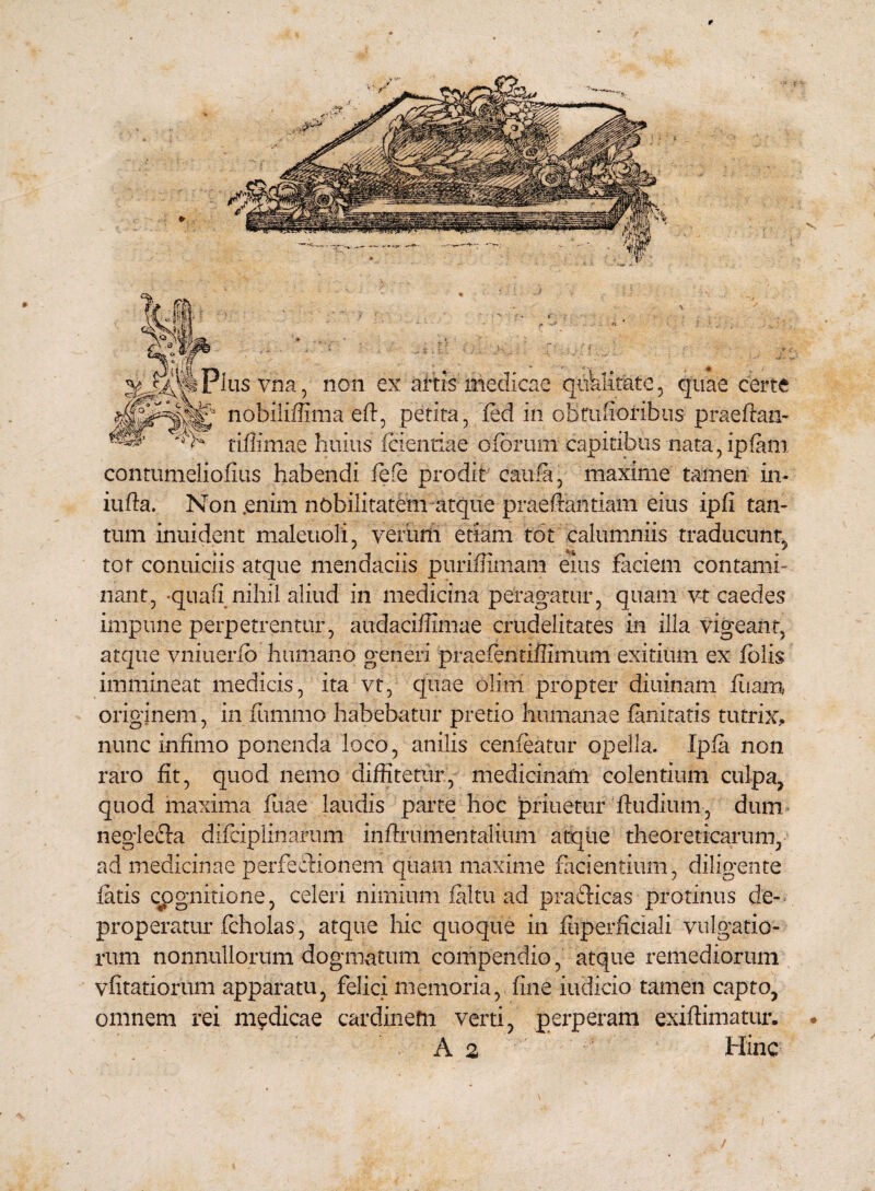 non ex artis medicae quklitate, quae certe contumelioflus habendi fefe prodit cauta, maxime tamen in- iufta. Non .enim nobilitatem atque praefandam eius ipfi tan¬ tum inuident maletioli, yerurfi etiam tot calumniis traducunt, tot conuiciis atque mendaciis puriffimam eius .faciem contami¬ nant, -quali nihil aliud in medicina peragatur, quam vt caedes impune perpetrentur, audaciffimae crudelitates in illa vigeant, atque vniuerfb humano generi praefentiffimum exitium ex folis immineat medicis, ita vt, quae olim propter diurnam ffiam originem, in fummo habebatur pretio humanae limitatis tutrix, nunc infimo ponenda loco, anilis cenfcatur opella. Ipla non raro fit, quod nemo diffitetur, medicinam colentium culpa, quod maxima litae laudis parte hoc priuetur ftudium, dum neglecia difciplinarum inflrumentalium atque theoreticarum, ad medicinae perfectionem quam maxime facientium, diligente latis cognitione, celeri nimium faltu ad prafticas protinus de¬ properatur fcholas, atque hic quoque in fliperficiali vulgatio¬ rum nonnullorum dogmatum compendio, atque remediorum vfitatiorum apparatu, felici memoria, line iudicio tamen capto, omnem rei medicae cardinem verti, perperam exiftimatur. A 2 Hinc /