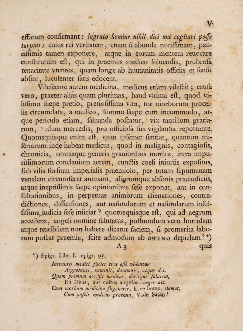 effatum confirmant: ingrato homine nihil dici aut copiari poffe turpius; cuius rei veritatem, etiam fi abunde notiffimam, pau- ciffimis tamen exponere, atque in eorum mentem reuocare conftitutum eft, qui in praemiis medico foluendis, probrofa tenacitate vtentes, quam longe ab humanitatis officiis et fienfit abfint, luculenter fatis edocent. Vilefcente autem medicina, medicus etiam vilefeit; caufa vero, praeter alias quam plurimas, haud vltima eft, quod vi- lilfimo faepe pretio, pretiofiflima vita, tot morborum procel¬ lis circumdata, a medico, firnimo faepe cum incommodo, at¬ que periculo etiam, faluanda pofcatur, vix tantillum gratia¬ rum, nedum mercedis, pro officiola fiia vigilantia reportante. Quotusquisque enim eft, quin ipfemet fentiat, quantum mi- feriarum inde habeat medicus, quod in malignis, contagio fis, chronicis, omnisque generis grauioribus morbis, intra impu- riffimorum conclauium aerem, cunCtis coeli iniuriis expolitus, fub vilis forfitan imperialis praemiolo, per totam feptimanam venalem circumferat animam, aliarum que abfonis praeiudiciis, atque ineptifiimis faepe opinionibus fefe exponat, aut in con- fultationibus, in perpetuas animorum alienationes, contra¬ dictiones, diffenfiones, aut nafutulorum et nafutularum infiti- fifiima indicia fefe inficiat ? quotusquisque eft, qui ad aegrum accedens, angeli nomine falutatus, poftmodum vero horridam atque terribilem non habere dicatur faciem, fi promerita labo¬ rum pofcat praemia, fcite admodum ab oweno depiCtam?*) A 3 quis *) Epigr Libr. I. epigr. o^. Intrantis medici facies tres ejfe videntur Aegrotanti, hominis, daemonis, atque dei. Quam primum acccfjit medicus, dixitque falutem> En Deus, aut cuftos angelus, aeger ait. Cum morbum medicina fhgauerit, Ecce homo, clamat, Cum pofeit medicus praemia, Vade SatanJ