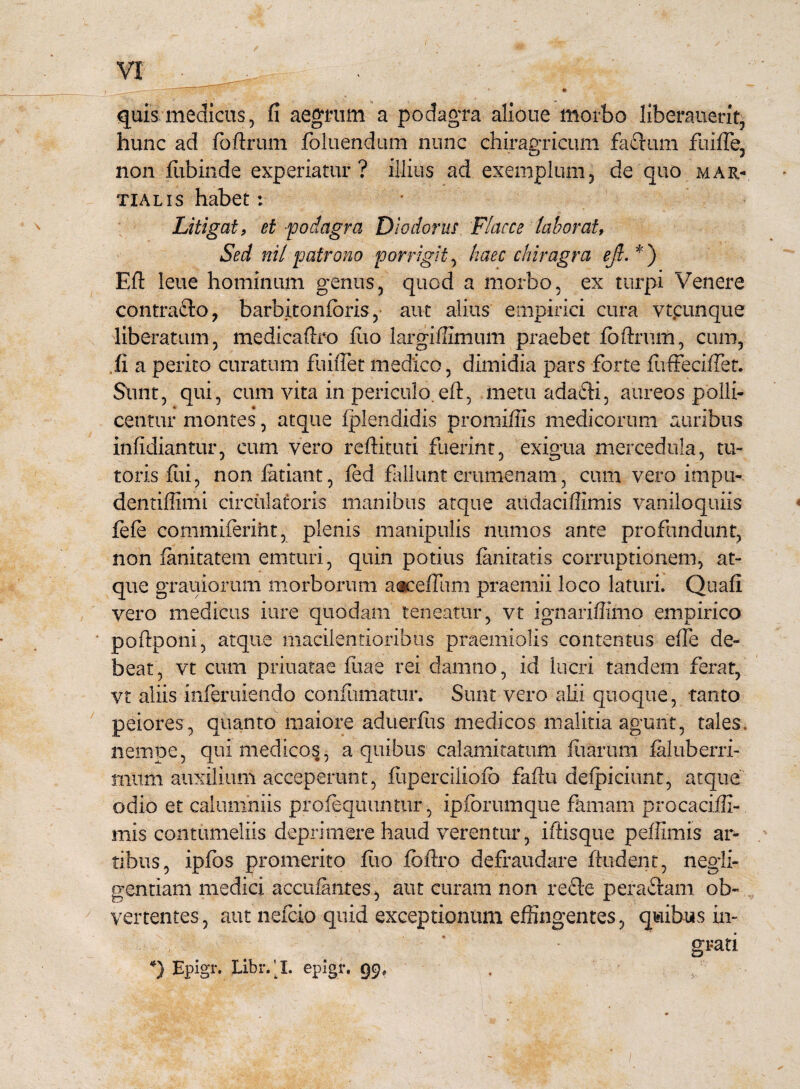 quis medicus, fi aegrum a podagra alioue morbo liberauerit, hunc ad foftrum foluendum nunc chiragricum faftum fliifle. non fubinde experiatur? illius ad exemplum, de quo mar- tialis habet: Litigat, et-podagra Diodorus Flacce laborat, Sed nil patrono porrigit, haec chiragra eft. *) Eft leue hominum genus, quod a morbo, ex turpi Venere contracto, barbitonforis, aut alius empirici cura vtcunque liberatum, medicaftro fiio largiffimum praebet foftrum, cum, fi a perito curatum fuiflet medico, dimidia pars forte fuffeciffet. Sunt, qui, cum vita in periculo.eft, metu adafti, aureos polli¬ centur montes, atque fplendidis promiffis medicorum auribus infidiantur, cum vero reftituti fuerint, exigua mercedula, tu¬ toris ftii, non fatiant, fed fallunt crumenam, cum vero impu- dentiffimi circulatoris manibus atque audaciftimis vaniloquiis fefe commiferiht, plenis manipulis numos ante profundunt, non fanitatem emturi, quin potius fanitatis corruptionem, at¬ que grauiorum morborum aaceffum praemii loco laturi. Quafi vero medicas iure quodam teneatur, vt ignariftimo empirico poftponi, atque macilentioribus praemiolis contentus efte de¬ beat, vt cum priuatae fiiae rei damno, id lucri tandem ferat, vt aliis inferuiendo confumatur. Sunt vero alii quoque, tanto peiores, quanto maiore aduerfus medicos malitia agunt, tales, nempe, qui medicos, a quibus calamitatum fiiarum faluberri- tmitm auxilium acceperunt, fuperciliofb faftu defpiciunt, atque odio et calumniis prolequuntur, ipforumque famam procaciffi- mis contumeliis deprimere haud verentur, iftisque peftimis ar¬ tibus, ipfos promerito fiio fbftro defraudare ftudent, negii- gentiam medici accufantes, aut curam non recte pera&am ob¬ vertentes , aut nefcio quid exceptionum effingentes, quibus in¬ grati *) Epigr. Libr.‘I. epigr. 99,