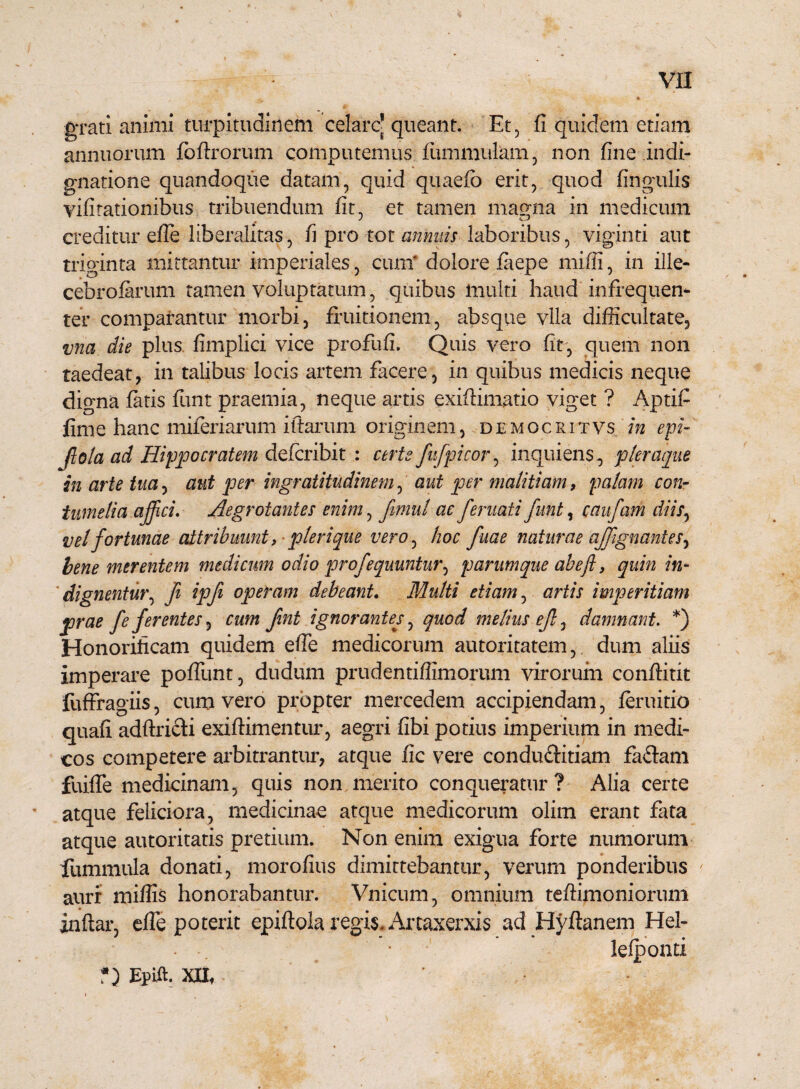 grati animi turpitudinem celare* queant. Et, fi quidem etiam annuorum fofixorum computemus fiuumulam, non fine indi¬ gnatione quandoque datam, quid quaefb erit, quod fingulis vibrationibus tribuendum fit, et tamen magna in medicum creditur efie liberalitas, fi pro tot annuis laboribus, viginti aut triginta mittantur imperiales, cum* dolore faepe miffi, in ille¬ cebrosarum tamen voluptatum, quibus multi haud infrequen- ter comparantur morbi, fruitionem, absque vlla difficultate, vna die plus, fimplici vice profufi. Quis vero fit, quem non taedeat, in talibus locis artem facere, in quibus medicis neque digna fatis funt praemia, neque artis exiflimatio viget ? Aptifi fime hanc miferiarum iftarum originem, democritvs in epi- Jlola ad Hippocratem defcribit : certe fufpicor, inquiens, pleraque in arte tua, aut per ingratitudinem ^ aut per malitiam, palam con¬ tumelia affici. Aegrotantes enim, fimul ac feritati funt, caufam diis, vel fortunae attribuunt, pierique vero, hoc fuae naturae affignantes, bene merentem medicum odio profequuntur^ parumque abeft, quin in- dignentur, fi ipfi operam debeant. Multi etiam, artis imperitiam prae fe ferentes, cum fint ignorantes, quod melius ef, damnant. *) Honorificam quidem efie medicorum autoritatem,. dum aliis imperare pofliint, dudum prudentiflimorum virorum conftitit fuffragiis, cum vero propter mercedem accipiendam, feruitio quafi adftricli exiftimentur, aegri fibi potius imperium in medi¬ cos competere arbitrantur, atque fic vere condu&itiam faflani fuifie medicinam, quis non merito conqueratur? Alia certe atque feliciora, medicinae atque medicorum olim erant fata atque autoritatis pretium. Non enim exigua forte numorum fummula donati, morofius dimittebantur, verum ponderibus auri miliis honorabantur. Vnicum, omnium tefiimoniorum inftar, efie poterit epiftola regis. Artaxerxis ad Hyftanem Hel- . •. • lelponti *) Epift. XII,