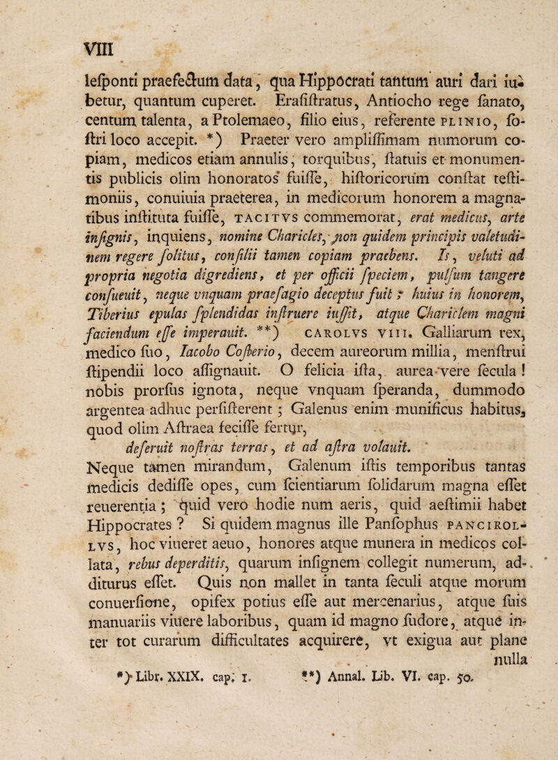 lefponti praefe&um data, qua Hippocrati tantum auri dari iui betur, quantum cuperet. Erafiilratus, Antiocho rege fanato, centum talenta, a Ptolemaeo, filio eius, referente plinio, fi> ftriloco accepit *) Praeter vero ampliffimam numorum co¬ piam, medicos etiam annulis, torquibus, fiatuis et monumen¬ tis publicis olim honoratos fuifie, hiftoricorum conflat tefti- moniis, conuiuia praeterea, in medicorum honorem a magna¬ tibus inilituta fuifie, tacitvs commemorat, erat medicus, arte infignis, inquiens, nomine Charictes, jion quidem principis valetudi¬ nem regere folitus, confilii tamen copiam praebens. Is, veluti ad propria negotia digredi ens, et per offeii fpeciem, pulfum tangere confueuit, neque vnquam praefagio deceptus fuit r huius in honorem, Tiberius epulas fplendidas inf ruere iuffit, atque Chariclem magni faciendum effe imperauit. **) carolvs vi i i* Galliamm rex, medico fuo, lacobo Cof erio, decem aureorum millia, menflrui ftipendii loco aflignauit O felicia ifta, aurea vere fecula! nobis prorfus ignota, neque vnquam fperanda, dummodo argentea adhuc perfifterent; Galenus enim munificus habitus* quod olim Aftraea feciiTe fertijr, deferuit nofras terras, et ad afra volauit. Neque tamen mirandum, Galenum iftis temporibus tantas medicis dedifie opes, cum fcientiarum folidarum magna eflet reuerentia ; fyuid vero hodie num aeris, quid aeftimii habet Hippocrates ? Si quidem magnus ille Panfophus pancirol- tvs, hoc viueret aeuo, honores atque munera in medicos coi- lata, rebus deperditis, quarum infignem collegit numerum, ad- , diturus eflet. Quis non mallet in tanta feculi atque morum conuerfione, opifex potius effe aut mercenarius, atque fuis manuariis viuere laboribus, quam id magno Pudore, atque in¬ ter tot curarum difficultates acquirere, vt exigua aut plane nulla *> Libr. XXIX. cap; i. **) Antiah Iib. VI. cap. 50.