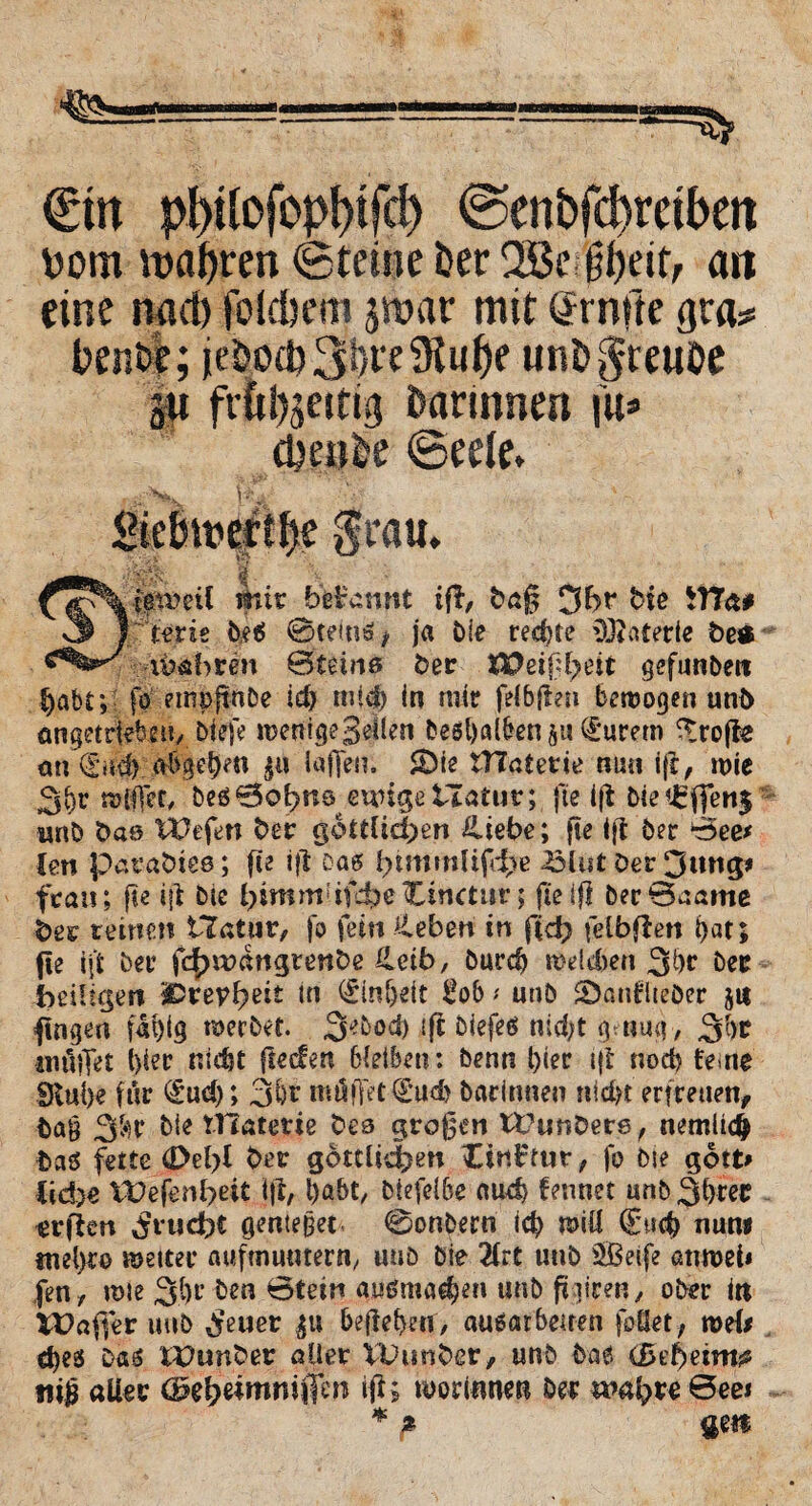 €m pWoMm @enbfd)mbett \)om wahren (Sterne Der 2Bc#ett, an eine nact) fotdjcm jtbar mit Srnfte gra* bentf; ieDod?3f}re9tu^e unDgteuDe $u frökeitig Darinnen i»=> eUeoDe ©reit, SieDmert^e grau, Mt., i mir begannt ift, baß 3br bie itTa# 3 r'trne De6 0te(n6* ja Die rechte lötaterie be* lehren 0temß Der 8?ßtßl?eit gefunDere habt; fl empjt-nDe ic£> miß in mir feibffen bewogen unb ongetrWle»/.liefe wenige geilen beö&aifrenjuQrurem ^rojle an 0td) aDgefjen $it laffen. SDie OTaterie nun ift, wie vom, De60obrcö euugetlafur; fte i(i Die€fien$ wnD bas liefen ber göttlichen Hiebe; fte ift Der 0ee* len patabtes; fte ifl Das l)tmmüfd;e £>lut Der 3itn$* fca»; fte ift Die himm-if^eCinctur; fte iß Der 0aame ber reinen iTatur, fo fein Ceben in fid; felbfien |)at; fte iji Der fc|)wangrenbe Heib, Durd) welken 3br Der -heiligen ivevfyeit in <£inljeit Üob * unD SDanflteDer ju fingen faf)ig werbet. 3^od) ift Diefeö nid;t genug> ^l)t inüiTet i}ier nidst fteden bleiben: Denn t)ier ift nod) ferne 9tul)e für (£ud)*> 3Ör mUffet €ud) Darinnen nid# erfreuen. Dag 3$r Die tllaterie bes großen tt?unbere, nemlicfc Das fette dM>l ber göttlichen JCinftur, fo Die gott> lid)e tt?efenl?eit ift, l)abt, Diefelbe aud) fennet unD^ree erjien Frucht genteget 0onDern iß will €w<$ nun« «iel>re Wetter auftnuwern, uuö Die 2frt unD SBeife anwei* fen, wie 3l)r Den Btetn außma^en uub friiren y ober in VOaffer uuö $euer belieben/ ausarbetren feilet, weil d)es Das £Dunber aller VDunber, unD Das (Bebeim? tiiß aller (Bzfytimniffm ift; worinnet! Der wahre 0ee* * % qm