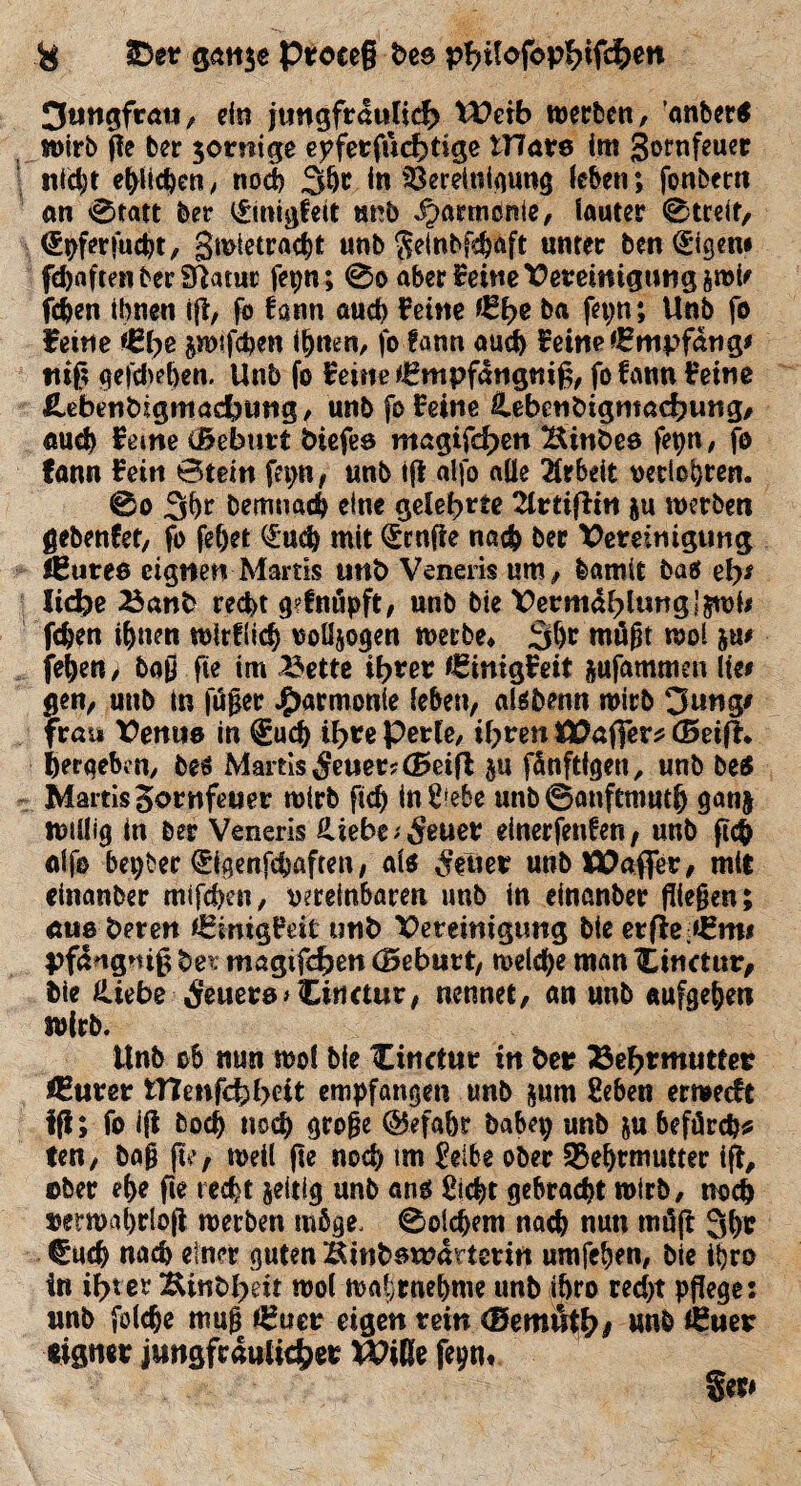 3ungfrau, ein jungfräulich tVcib werben, ’anber* wirb gc ber $ornige epferfuchtige tHars im gornfeuer nicht efyiic^en, noch 3ht in Bereinigung leben; fonbcrn an 0tatt ber i£migfeit unb Harmonie, lauter 0treit, <£pfer»ucht, gmtetracbt unb ^einbf^aft unter ben <£igen* fünften ber Sttatut fepn; 0o aber f eine Vereinigung &roU {eben ihnen iß, fo fann auch feine föfye ba fepn; Unb fo feine junfeben ihnen, jo fann auch feine Empfang* «iß gefchehen. Unb fo feine €mpfang«iß, fofann feine flebenbigmachung, unb fo feine Hebenbigmachung, auch ferne (Beburt tiefes magifd>en Hintes fepn, fo fann fein Stein fepn, unb iß alfo alle Arbeit verlosten. 0o 3hr Demnach eine gelehrte 2trtiffin &u werben gebenfet, fo fe&et <&«<$ mit teufte nach ber Vereinigung feuree eignen Martis unb Veneris um, bamit baef el>* liehe Banb recht g?fnäpft, unb bie Vermattung Jjrol# fdjen ihnen wirflich voUjogen werbe* mögt wol ju# jehen; baß fte im Bette ihrer €inigfeit jufammen lie# gen, unb in fußet Harmonie (eben, alsbenn wirb 3ung# frau Venus in €uch ihre Perle, ihren SVaffer* (Seif?* ^ergeben, bes Martis 5euet?(Beifl ju fönftigen, unb be$ Martis Sornfeuer wirb ftd) in^ebe unb@anftmuth ganj willig in ber Veneris Hiebe ;$euer einerfenferi / unb ßch ulf© bepber ^igenfehaften, als Getier unbIVafier, mit einanber mifchen, vereinbaren unb in einanber fließen; aus beten fEinigfät unb Vereinigung bie erfle:*£m# pfangniß bei magtfcfjen (Beburt, welche man ILinctur, bie Hiebe Feuers »Cirtctur, nennet, an unb aufgeheti wirb. Unb ob nun wol bie Cinctur in bet? Bestimmet Ifurer tttenfehhett empfangen unb jum feben erweeft fff; fo iß hoch noch große @efahr babep unb &u befürcht ten, baß ße, weil ße noch im £elbe ober -Behtmutter iß, ©ber ehe fie recht zeitig unb ans Sicht gebracht wirb, noch netmahrioß werben möge. 0olchem nach nun möß 3tjr €uch nach einer guten Hinbsmartetin umfehen, bie ibro in ibt er &inbheit wol wahrnehme unb iöro recht pflege 1 unb foldje muß *£uer eigen rein (Bemnth# unb (Euer eigner jungfräulicher XVide fepn*