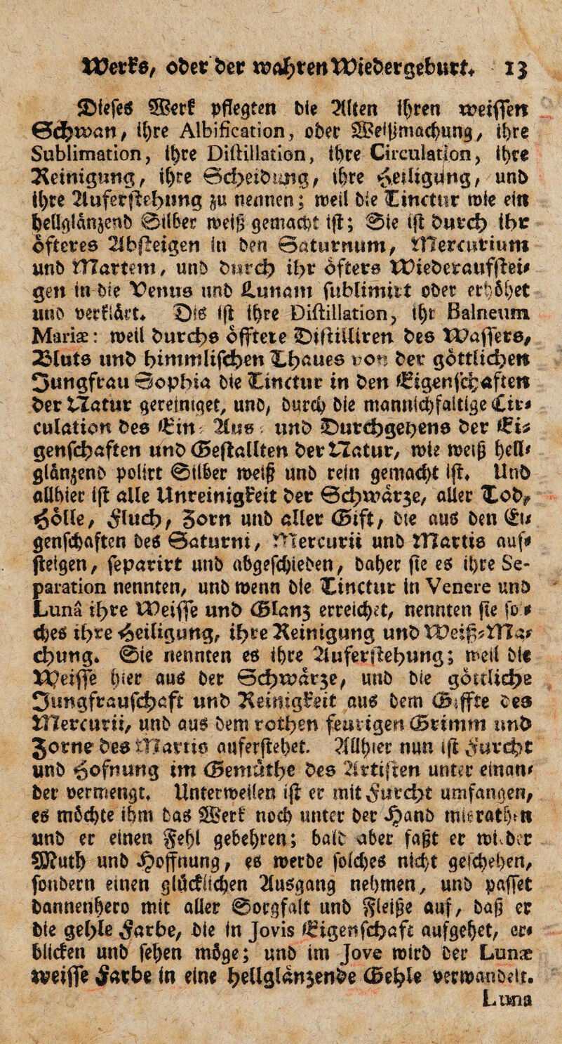 2>fefeS 5Ber£ pflegten bie 2(lten i^ren weifiert Schwan, it)re Albification, ober SfBelfjmacbung, ihre Sublimation, tl)re Dillillation, ihre Circulatlon, ihre Reinigung, ihre 0d>eibung, ihre <&e?ligting, un& t^re 2luferftehung $u nennen; weil bie Cinctnr wie ei« benglanjenb Silber weiß gemacht ift; Sie ift burch Ihr öfteres ^bfleigen in ben Baturmim, tnercutium unb fTCartmi , unb burch il>v öfters LtHeberaufftei# gen in bie ¥>emis unb Luttum fublimitt ober er|6bet unb oerftärt* Die ijt ihre Diftillation, il)t Balneum Mariae: weil burche offtete iDiftilliren bes tDajfers, 23luts unb bintmlifefeen X,h*uee von ber göttliche« Jungfrau Sophia bie Cinctur in ben ^igenfehafte« ber tlatur gereimget, unb/ bureb bie mannichfaltige <£it* culation bes *£in 2tws unb ^Durchgehend ber genfehaften unb (Beftallten berilatur, wie weiß f)efl# glan^enb pollrt Silber weif? unb rein gema<f>t ijt* Unb aUhiec ift alle Unreinigkeit ber ©d}wdt3e, aller Xobf ^olle, Slud)f gern unb aller (Bift, bte aus ben genfdjaften bes Batumi, ftlercurii unb HTartis auf# jteigen, feparirt unb abgefd)ieben, baher fte es il>re Se¬ paration nennten, unb wenn bie Cinctur tn Venere unb Lunä tl>re U)eifie unb (5lan$ erreichet, nennten fte fo* <bes ihre Heiligung, ihreHeinigung unbWeif^tTIar d>ung* Sie nennten es ihre 2lufer(£ebung; weil bie t^eiffe hier aus ber Bchwdr^e, unb bie göttliche Jungfraufchaft «nb TleimgFeit aus bem (B-ffte bes tllercurii, unb aus bem rctl^n feurigen (Stimm unb Jörne bes iTtarns auferflehet. ?fühier nun ift furcht unb Öffnung im (Bmiütiye bes 2lrti(ten unter einaw ber oermengt, Unterweifen ijt er mit furcht umfangen, es möchte ihm bas SBert noch unter ber Jpanb mleratfjtti unb ec einen gehl gebeten; halb aber fajjt ec tut ber SÖtuth unb Hoffnung, es werbe folches nicht gesehen, fonbern einen glödiichen Ausgang nehmen, unb paffet bannenhero mit aller Sorgfalt unb gleite auf, baß er bie gehle $arbe, bie in Jovis feigen fcha ft aufgeljct, m bilden unb fel)en möge; unb im Jove wirb ber Lun« rveiflfe £arbe ln eine ^eUglansettfee (Behle rerwanöeir. Luna