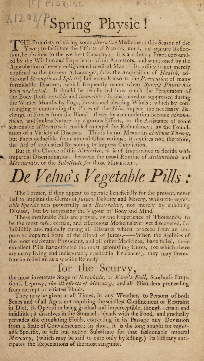 THE Propriety of taking some alterative Medicine at tins Season of the Year ; to facilitate the Efforts of Nature, must, on mature Reflec¬ tion,be obvious to the weakest Capacity ;—it is a salutary Practice found¬ ed by the Wisdom and Experience of our Ancestors, and sanctioned by the Approbation of every enlightened medical Man —its utility is not merely confined to the present Advantages, (viz. the Acquisition of Health, ad¬ ditional Strength -andSpirits) but extends also to the Prevention of manv formidable Diseases, which frequently occur when Spring Physic has been neglected. It should be recollected how much the Perspiraton of the Body (both sensible and insensible) is obstructed or suppressed during the Winter Months by Fogs, Frosts, and piei cing Winds ; which by con¬ stringing or contracting the Pores of the Shin, impede the necessary dis¬ charge of Foeces from the Blood—these, by accumulation become acrimo¬ nious, and (unless Nature, by vigorous Efforts, or the Assistance of some seasonable Alterative is enabled to expel the Redundancy) lay the Found¬ ation of a Variety of Diseases. This is by no Means an abstruce Theory, but Facts Reducible from annual Observations; it requires not, therefore, the Aid of sophistical Reasoning to impress Conviction. But in the Choice of this Alterative, it is of Importance to decide with impartial Discrimination, between the usual Routine of Antimonials and Mercurials, or the Substitute for those Minerals, De Velno's Vegeta The Former, if they appear to operate beneficially for the present, never fail to implant the Germs of future Debility and Misery, whilst the veget¬ able Specific acts powerfully as a Restorative, not merely by subduing Disease, but by increasing the Vigour of Body and Mind. These invaluable Pills are proved, by the Experience of Thousands , to be the most safe, certain, and efficacious Medicine ever yet discovered, for Infallibly and radically curing ail Diseases which proceed from a.n im¬ pure or impaired State of the Blood or fuices.-When the Abilities of the most celebrated Physicians, and all other Medicines, have failed, these excellent Pills have effected the most astonishing Cures, (of which there are many living and indisputably creditable Evidences), they may there¬ fore be relied on as a specific Remedy for the Scurvy, the most inveterate Stage of Scrophula, or King’s Evil, Scorbutic E op¬ tions, Leprosy, the ill effects of Mercury, and all Disorders proceeding from corrupt or vitiated Fluids. They maybe given at all Times, in any Wreatlief, to Persons of both Sexes and of all Ages, not requiring the smallest Confinement or Restraint in Diet, its Operation being gradual and imperceptible, though certain and infallible; it dissolves in the Stomach, blends with the Food, and gradually pervades the circulating Fluids, correcting in its Passage any Deviation from a State of Convalescence; in short, it is the long sought for veget¬ able Specific, or safe but active Substitute for that fashionable mineral Mercury, (which may be said to cure only by killing.) Its Efficacy anti¬ cipates ihe Expectations ©f the most sanguine.