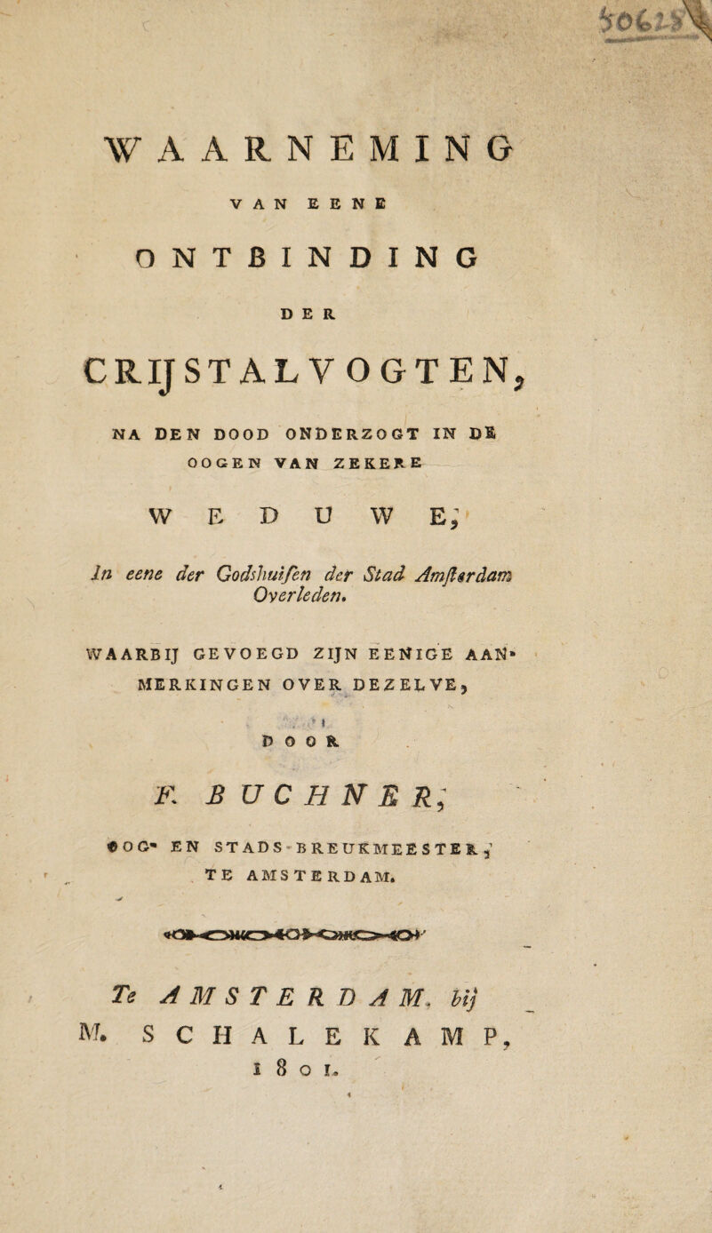 / ONTBINDING DER CRIJSTALV OGTENj NA DEN DOOD ONDERZOGT IN Dl OOGEN VAN ZEKERE W E D u w e; * In eene der Godshuifen der Stad Amjlirdam Overleden» WAARNEMING VAN EENE WAARBIJ GEVOEGD ZIJN EENlGE AAN* MERKINGEN OVER DEZELVE, ~ \ .v ; > \ DOOR F. B U C H N E R; «OG* EN STADS BREUKMEESTER, TE AMSTE RD AM. Te AMSTE R DAM. bij M. S C H A L E K A M P,
