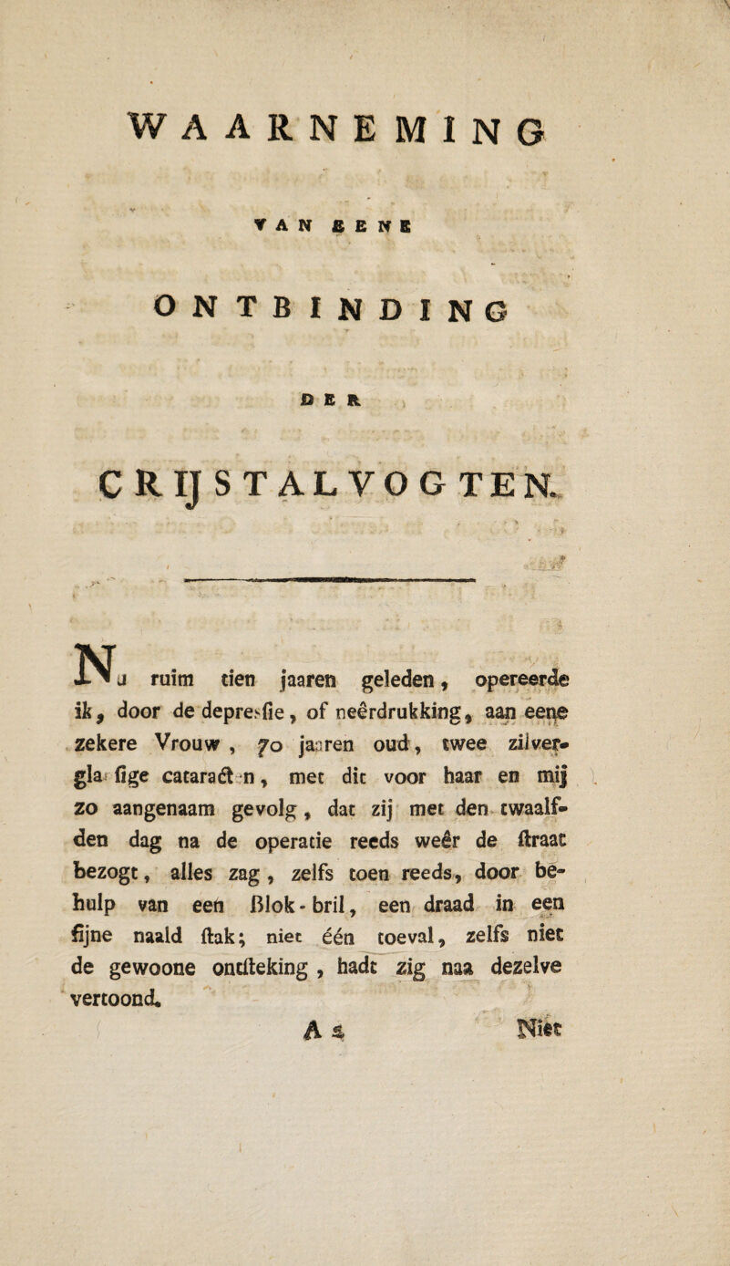WAARNEMING V VAN £ E N E ONTBINDING DER crijstalvogten. .. I Nj ruim tien jaaren geleden, opereerde ik, door de depre>fie, of neerdrukking, aan eene zekere Vrouw , fo ja;ren oud, twee zilver* gla fige cataraét n, met dit voor haar en mij zo aangenaam gevolg, dat zij met den twaalf¬ den dag na de operatie reeds weêr de ftraat bezogt, alles zag, zelfs toen reeds, door be¬ hulp van een Blok - bril, een draad in een fijne naald ftak; niet één toeval, zelfs niet de gewoone ontfteking , hadc zig naa dezelve vertoond A % Nitt