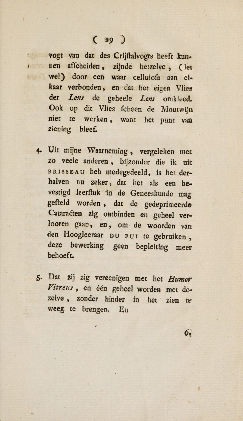 vogt van dat des Crijftalvogts heeft kun* nen affcheiden, zijnde hetzelve * (Iet wel) door een waar cellulofa aan el* kaar verbonden , en dat het eigen Vlies der Lens de geheele Lens omkleed» Ook op dit Vlies fcbeen de Moutwijn niet te werken, want het punt van ziening bleef. 4. Uit mijne Waarneming, vergeleken met zo veele anderen, bijzonder die ik uk BRissEAu heb medegedeeld, is het der* halven nu zeker, dat het als een be¬ vestigd leerftuk in de Geneeskunde mag gefield worden , dat de gedeprimeerde Cataracten zig ontbinden en geheel ver* looren gaan, en, om de woorden van den Hoogleeraar du pui te gebruiken , deze bewerking geen bepleiting meer behoeft. 5. Dat zij zig vereenigen met het Humor Vitreus , en één geheel worden met de¬ zelve , zonder hinder in het zien te weeg te brengen. En