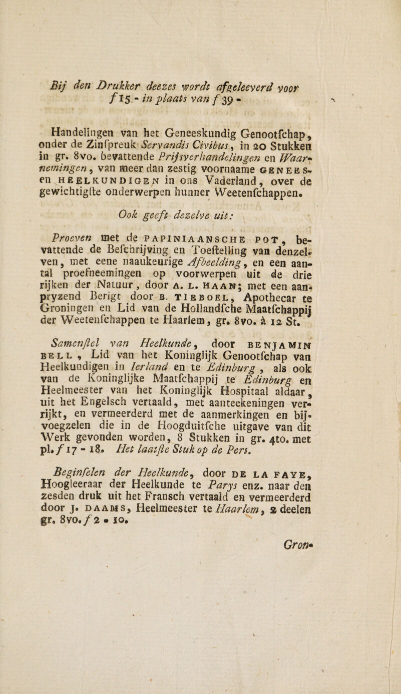 Bij den Drukker deezes wordt af gekeverd voor f 15 - in plaats van f 39 - ' f * ... Handelingen van het Geneeskundig Genootfchap, onder de Zinfpreuk Servandis Civibus, in 20 Stukken in gr, 8vo. bevattende Prijsverhandelingen en Waar• nemingen, van meer dan zestig voornaame genees- en heelkundigen in ons Vaderland, over de gewichtigde onderwerpen hunner Weetenfchappen. Ook geeft dezelve uit: Proeven ©et de papiniaansche pot, be¬ vattende de Befehrijving en Toefïelling van denzeL ven, met eene naaukeiirige Afbeelding, en een aan¬ tal proefneemingen op voorwerpen uit de drie rijken der Natuur, door a. l. haan; met een aan* pryzend Berigt door b. tieboel, Apothecar te Groningen en Lid van de Hollandfche Maatfchappij der Weetenfchappen te Haarlem, gr. 8vo. k 12 St. Samenjlel van Heelkunde, door benjamin bell , Lid van het Koninglijk Genootfchap van Heelkundigen in Ierland en te Edinburg , als ook van de Koninglijke Maatfchappij te Edinburg en Heelmeester van het Koninglijk Hospitaal aldaar, uit het Engelsch vertaald, met aanteekeningen ver¬ rijkt, en vermeerderd met de aanmerkingen en bij* voegzelen die in de Hoogduitfche uitgave van dit Werk gevonden worden, 8 Stukken in gr. 4to. met pL ƒ 17 - 18. Het laaijle Stuk op de Pers. Beginfelen der Pleelkunde, door de la faye, Hoogieeraar der Heelkunde te Parys enz. naar den zesden druk uit het Fransch vertaald en vermeerderd door j. daams, Heelmeester te Haarlem, a deelen gr. 8vo. ƒ 2 • ïo. Gr on*