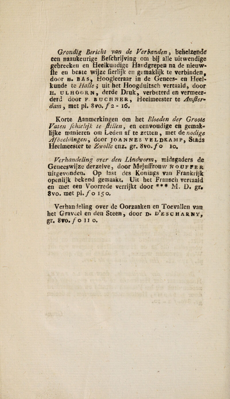 Grondig Bericht van ^ de Verbanden , behelzen dé een naaukeurige Befchrijving om bij alle uitwendige gebreeken en Heeikuudige Handgrepen na de nieuw- fte en beste wijze fierlijk en gcmaklijk te verbinden, door ö* bas, Hoogleeraar in de Genees- en Heel¬ kunde te Halte i uitbet Hoogduitsch vertaald, door He ULHGORN, derde Druk, verbeterd en vermeer¬ derd door F buchner, Heelmeester te Amfter* dam, met ph 8vo. f 2 - 16. Korte Aanmerkingen om het Bloeden der Groots Vaten fchiehjk te JU Hen, en eenvoudige eb gemak* lijke manieren om Leden af te zetten, met de nodige Afbeeldingen, door joannès veldkamp. Stads Heelmeester te Zwolle enz, gr, 8vo,/o io# Verhandeling over den Lindworm> midsgaders de Geneeswijze der zelve, door Mejuffrouw ^oüfper uitgevonden. Op last des Konings van Frankrijk openlijk bekend gemaakt. Uit het Fransch vertaald en met een Voorrede verrijkt door *** M. D. gr® 8vo. met pl. /0150, Verhandeling over de Oorzaaken en Toevallen van het Graveel en den Steen, door d* d’escharny, gr, 8 vo./o 11 o.