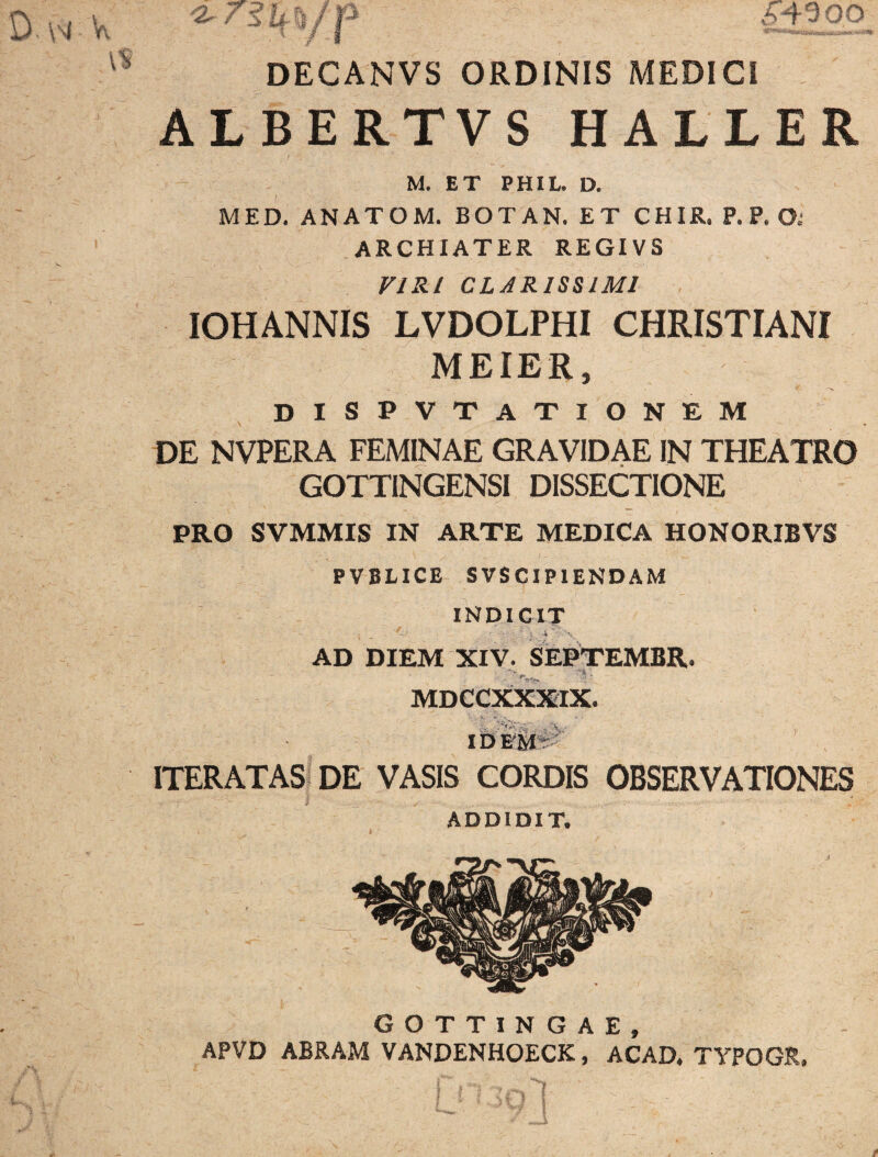 D \M V. <2.7 64300 DECANVS ORDINIS MEDICI ALBERTVS HALLER / M. ET PHIL. D. MED. ANATOM. BOTAN. ET CHIR. P. P. O.’ ARCHIATER REGIVS FIRl CLARISSIMI , IOHANNIS LVDOLPHI CHRISTIANI MEIER, DISPVT axionem \ DE NVPERA FEMINAE GRAVIDAE IN THEATRO GOTTINGENSI DISSECTIONE PRO SVMMIS IN ARTE MEDICA HONORIBVS PVBLICE SVSCIPIENDAM INDICIT AD DIEM XIV. SEPTEMBR. MDCCXXXIX. ll>'E'Sf#'' ITERATASi DE VASIS CORDIS OBSERVATIONES ADDIDIT. GOTTINGAE, APVD ABRAM VANDENHOECK, ACAD, TYPOGR.