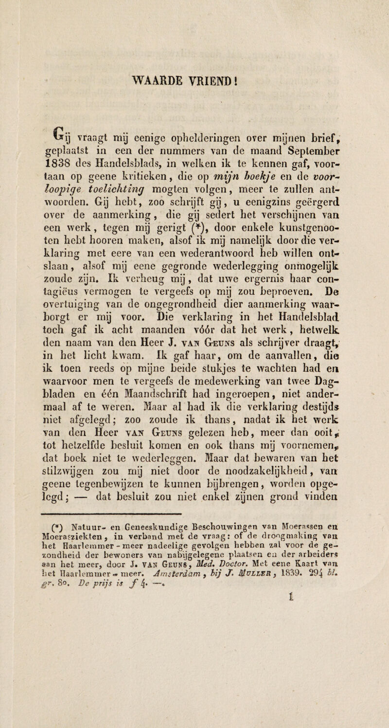 WAARDE VRIEND! Gij vraagt mij eenige ophelderingen over mijnen brief, geplaatst in een der nummers van de maand September 1838 des Handelsblads, in welken ik te kennen gaf, voor¬ taan op geene kritieken, die op mijn hoekje en de voor~ loopige toelichting mogten volgen, meer te zullen ant¬ woorden. Gij hebt, zoo schrijft gij, u eenigzins geërgerd over de aanmerking, die gij sedert het verschijnen van een werk, tegen mij gerigt (*), door enkele kunstgenoo- ten hebt hooren maken, alsof ik mij namelijk door die ver¬ klaring met eere van een wederantwoord heb willen ont¬ slaan , alsof my eene gegronde wederlegging onmogelijk zoude zijn. Ik verheug mij , dat uwe ergernis haar con- tagiëus vermogen te vergeefs op mij zou beproeven. De overtuiging van de ongegrondheid dier aanmerking waar¬ borgt er mij voor. Die verklaring in het Handelsblad toch gaf ik acht maanden vóór dat het werk, hetwelk den naam van den Heer J. van Geuns als schrijver draagt, in het licht kwam. Ik gaf haar, om de aanvallen, die ik toen reeds op mijne beide stukjes te wachten had en waarvoor men te vergeefs de medewerking van twee Dag¬ bladen en één Maandschrift had ingeroepen, niet ander¬ maal af te weren. Maar al had ik die verklaring destijd* niet afgelegd; zoo zoude ik thans, nadat ik het werk van den Heer van Geuns gelezen heb, meer dan ooit* tot hetzelfde besluit komen en ook thans mij voornemen* dat boek niet te wederleggen. Maar dat bewaren van het stilzwijgen zou my niet door de noodzakelijkheid, van geene tegenbewijzen te kunnen bijbrengen, worden opge¬ legd ; — dat besluit zou niet enkel zijnen grond vinden (*) Natuur- en Geneeskundige Beschouwingen van Moerassen en Moerasziekten , in verband roet de vraag: of de droogmaking van het Haarlemmer - meer nadeelige gevolgen hebben zal voor de ge¬ zondheid der bewoners van nabijgelegene plaatsen ezi der arbeiders aan het meer, door J. VAN Geuns, Med, Doctor. Met eene Kaart van het Haarlemmer - meer. Amsterdam , bij X> Muller , 1839. 29^ bh gr. 8o. De prijs is ƒ 4* '—° l