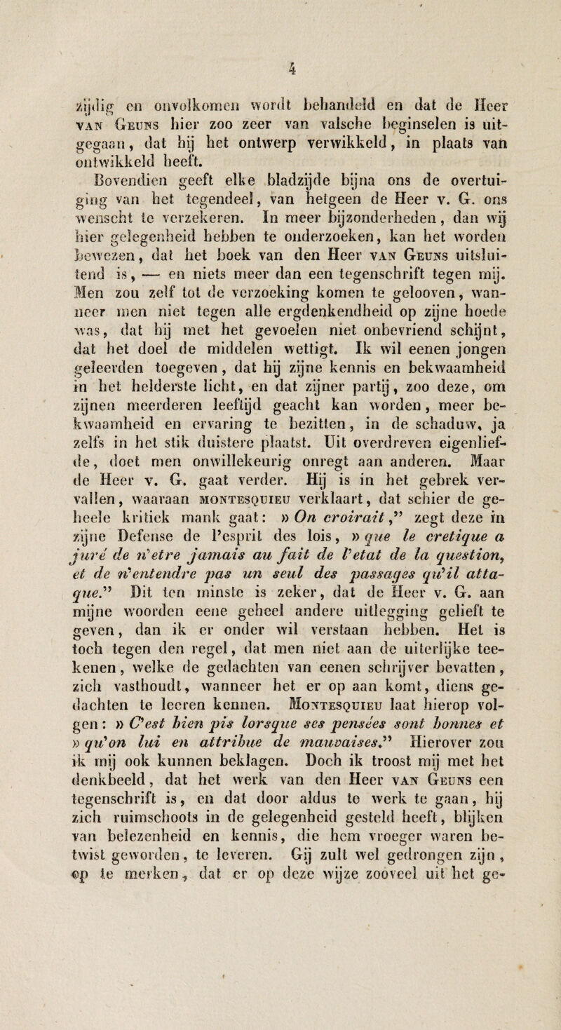 sujdig en onvolkomen wordt behandeld en dat de Heer van Geuns hier zoo zeer van vaisehe beginselen is uit- gegaan, dat hij het ontwerp verwikkeld, in plaats van ontwikkeld heeft. Bovendien geeft elke bladzijde bijna ons de overtui¬ ging van het tegendeel, van hetgeen de Heer v. G. ons wenscht te verzekeren. In meer bijzonderheden, dan wij hier gelegenheid hebben te onderzoeken, kan het worden bewezen, dat het boek van den Heer van Geuns uitslui¬ tend is, — en niets meer dan een tegenscbrift tegen mij. Men zou zelf lot de verzoeking komen te gelooven, wan¬ neer men niet tegen alle ergdenkendheid op zijne hoede was, dat hij met het gevoelen niet onbevriend schijnt, dat het doel de middelen wettigt. Ik wil eenen jongen geleerden toegeven , dat hij zijne kennis en bekwaamheid in het helderste licht, en dat zijner partij, zoo deze, om zijnen meerderen leeftijd geacht kan worden , meer be¬ kwaamheid en ervaring te bezitten, in de schaduw, ja zelfs in hel stik duistere plaatst. Uit overdreven eigenlief¬ de, doet men onwillekeurig onregt aan anderen. Maar de Heer v. G. gaat verder. Hij is in het gebrek ver¬ vallen, waaraan montesquieu verklaart, dat schier de ge¬ ls eele kritiek mank gaat: » On croiraitzegt deze in zijne Defense de Pesprit des lois, »que le cretique a juré de iCetre jamais au fait de Vetat de la question, et de <rCentendre pas un seul des passages qidil atta¬ que” Dit ten minste is zeker, dat de lieer v. G. aan myne woorden eene geheel andere uitlegging gelieft te geven, dan ik er onder wil verstaan hebben. Het is toch tegen den regel, dat men niet aan de uiterlijke tee- kenen, welke de gedachten van eenen schrijver bevatten, zich vasthoudt, wanneer het er op aan komt, diens ge¬ dachten te leeren kennen. Montesquieu laat hierop vol¬ gen : » O est hien pis lorsque ses pensees sont bonnes et » qiCon lui en attribue de mauvaises” Hierover zon ik mij ook kunnen beklagen. Doch ik troost mij met het denkbeeld, dat het werk van den Heer van Geuns een tegenschrift is, en dat door aldus te werk te gaan, hy zich ruimschoots in de gelegenheid gesteld heeft, blijken van belezenheid en kennis, die hem vroeger waren be¬ twist geworden, te leveren. Gij zult wel gedrongen zijn, cp le merken, dat er op deze wijze zooveel uit het ge-