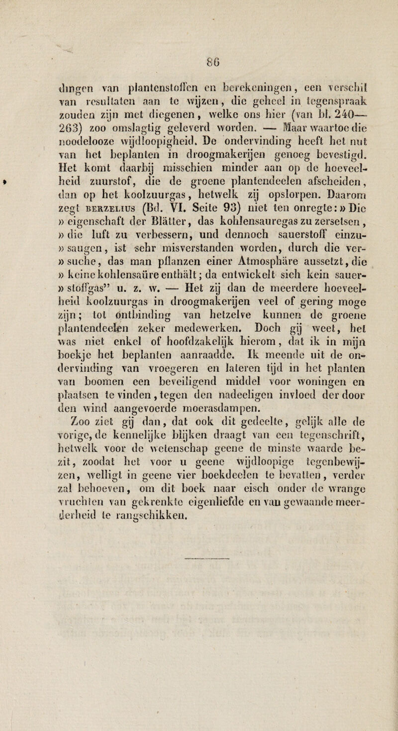 dingen van plantenstohen en berekeningen, een verschil van resultaten aan te wijzen, die geheel in tegenspraak zouden zijn met diegenen, welke ons hier (van bh 240— 263) zoo omslagtig geleverd worden. — Maar waartoe die noodelooze wijdloopigheid. De ondervinding heeft het nut van het beplanten in droogmakerijen genoeg bevestigd. Het komt daarbij misschien minder aan op de hoeveel¬ heid zuurstof, die de groene plantendeelen afscheiden, dan op het koolzuurgas, hetwelk zij opslorpen. Daarom zegt EERZELius (Bd. VI. Seite 93) niet ten onregte:»Die » eigenschaft der Blatter, das kohlensauregas zu zersetsen , » die luft zu verbessern, und dennoch sauerstoff einzn- » saugen, ist sehr misverstanden worden, durch die ver- »suche, das man pflanzen einer Atmosphare aussetzt,die » keinekohlensaüreenthalt; da entwickelt sich kein sauer- » slóffgas” u. z. w. — Het zy dan de meerdere hoeveel¬ heid koolzuurgas in droogmakerijen veel of gering moge zijn; tol ontbinding van hetzelve kunnen de groene plantendeelen zeker medewerken. Doch gij weet, het was niet enkel of hoofdzakelijk hierom, dat ik in mijn boekje het beplanten aanraadde. Ik meende uit de on¬ dervinding van vroegeren en lateren tijd in het planten van boomen een beveiligend middel voor woningen en ü O plaatsen ie vinden , tegen den nadeeligcn invloed der door den wind aangevoerde moerasdampen. Zoo ziet gij dan, dat ook dit gedeelte, gelijk alle de vorige, de kennelijke blijken draagt van een tegensebrift, hetwelk voor de wetenschap geene de minste waarde be¬ zit, zoodat bet voor u geene wijdloopige tegenbewij¬ zen, welligt in geene vier boekdeelen te bevatten, verder zal behoeven, om dit boek naar eisch onder de wrange vruchten van gekrenkte eigenliefde en van gewaande meer¬ derheid te rangschikken.