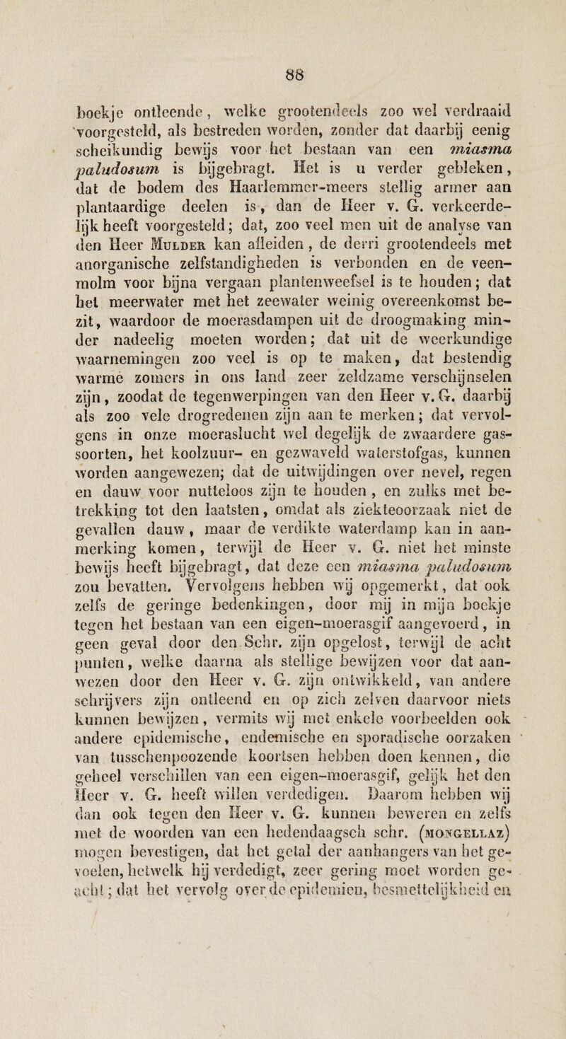 boekje ontleende, welke grootendeels zoo wel verdraaid 'voorgesteld, als bestreden worden, zonder dat daarbij eenig scheikundig bewijs voor het bestaan van een miasma paludosum is bijgebragt. Het is u verder gebleken, dat de bodem des Haaiiemmcr-meers stellig armer aan plantaardige deelen is, dan de Heer v. G. verkeerde¬ lijk heeft voorgesteld; dat, zoo veel men uit de analyse van den Heer Mulder kan afleiden , de derri grootendeeis met anorganische zelfstandigheden is verbonden en de veen- rnolm voor bijna vergaan plantenweefsel is te houden; dat hel meerwater met het zeewater weinig overeenkomst be¬ zit, waardoor de moerasdampen uit de droogmaking min¬ der nadeelig moeten worden; dat uit de weerkundige waarnemingen zoo veel is op te maken, dat bestendig warme zomers in ons land zeer zeldzame versch^nsden zijn, zoodat de tegenwerpingen van den Heer v. G. daarbij als zoo vele drogredenen zijn aan te merken; dat vervol¬ gens in onze moeraslucht wel degelijk de zwaardere gas¬ soorten, het koolzuur- en gezwaveld waterstofgas, kunnen worden aangewezen; dat de uitwijdingen over nevel, regen en dauw voor nutteloos zijn te houden , en zulks met be¬ trekking tot den laatsten, omdat als ziekteoorzaak niet de gevallen dauw , maar de verdikte waterdamp kan in aan¬ merking komen, terwijl de Heer v. G. niet het minste bewijs beeft bijgebragt, dat deze een miasma paludosum zou bevatten. Vervolgens hebben wij ongemerkt, dat ook zelfs de geringe bedenkingen, door mij in mijn boekje tegen het bestaan van een eigen-moerasgif aangevoerd, in geen geval door den Sehr. zijn opgelost, terwijl de acht punten, welke daarna als stellige bewijzen voor dat aan¬ wezen door den Heer v. G. zijn ontwikkeld, van andere schrijvers zijn ontleend en op zich ze!ven daarvoor niets kunnen bewijzen, vermits wij met enkele voorbeelden ook andere epidemische, endemische en sporadische oorzaken van tiisschenpoozende koortsen hebben doen kennen, die geheel verschillen van een eigen-moerasgif, gelijk het den lieer v. G. heeft willen verdedigen. Daarom hebben wij dan ook tegen den Heer v. G. kunnen beweren en zelfs met de woorden van een hedendaagsch schr. (mojïgellaz) mogen bevestigen, dat bet getal der aanhangers van het ge¬ voelen, hetwelk by verdedigt, zeer gering moet worden ge¬ acht; dat het vervolg over de epidemie», besmettelijkheid en