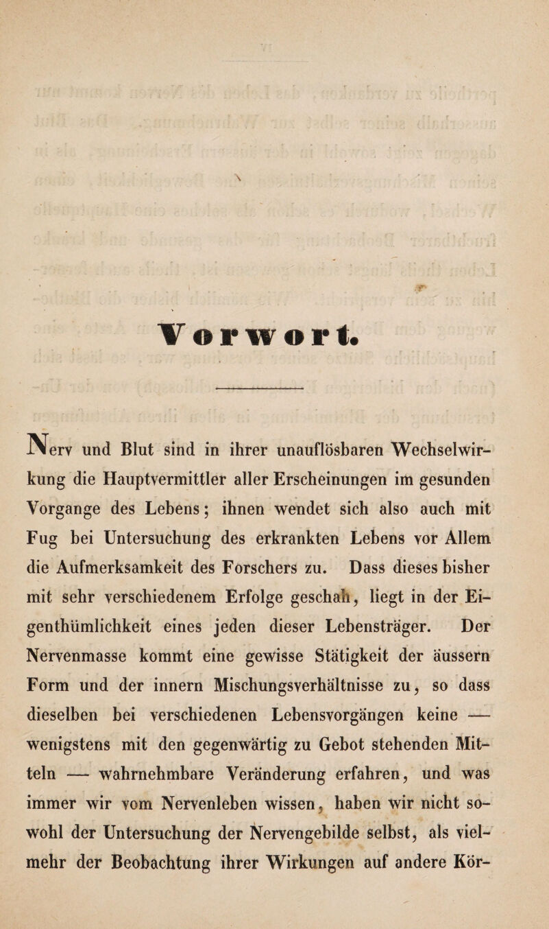 Vorwort IMerv und Blut sind in ihrer unauflösbaren Wechselwir¬ kung die Hauptvermittler aller Erscheinungen im gesunden Vorgänge des Lebens; ihnen wendet sich also auch mit Fug bei Untersuchung des erkrankten Lebens vor Allem die Aufmerksamkeit des Forschers zu. Dass dieses bisher mit sehr verschiedenem Erfolge geschah, liegt in der Ei- genthümlichkeit eines jeden dieser Lebensträger. Der Nervenmasse kommt eine gewisse Stätigkeit der äussern Form und der innern Mischungsverhältnisse zu, so dass dieselben bei verschiedenen Lebensvorgängen keine — wenigstens mit den gegenwärtig zu Gebot stehenden Mit¬ teln — wahrnehmbare Veränderung erfahren, und was immer wir vom Nervenleben wissen, haben wir nicht so¬ wohl der Untersuchung der Nervengebilde selbst, als viel¬ mehr der Beobachtung ihrer Wirkungen auf andere Kör-
