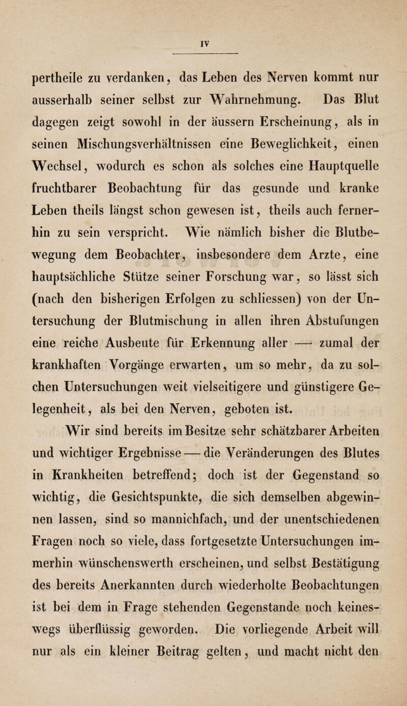 pertheile zu verdanken, das Leben des Nerven kommt nur ausserhalb seiner selbst zur Wahrnehmung. Das Blut dagegen zeigt sowohl in der aussern Erscheinung, als in seinen Mischungsverhältnissen eine Beweglichkeit, einen Wechsel, wodurch es schon als solches eine Hauptquelle fruchtbarer Beobachtung für das gesunde und kranke Leben theils längst schon gewesen ist, theils auch ferner¬ hin zu sein verspricht. Wie nämlich bisher die Blutbe¬ wegung dem Beobachter, insbesondere dem Arzte, eine hauptsächliche Stütze seiner Forschung war, so lässt sich (nach den bisherigen Erfolgen zu schliessen) von der Un¬ tersuchung der Blutmischung in allen ihren Abstufungen eine reiche Ausbeute für Erkennung aller — zumal der krankhaften Vorgänge erwarten, um so mehr, da zu sol¬ chen Untersuchungen weit vielseitigere und günstigere Ge¬ legenheit, als bei den Nerven, geboten ist. Wir sind bereits im Besitze sehr schätzbarer Arbeiten und wichtiger Ergebnisse — die Veränderungen des Blutes in Krankheiten betreffend; doch ist der Gegenstand so wichtig, die Gesichtspunkte, die sich demselben abgewin¬ nen lassen, sind so mannichfach, und der unentschiedenen Fragen noch so viele, dass fortgesetzte Untersuchungen im¬ merhin wünschenswerth erscheinen, und selbst Bestätigung des bereits Anerkannten durch wiederholte Beobachtungen ist bei dem in Frage stehenden Gegenstände noch keines¬ wegs überflüssig geworden. Die vorliegende Arbeit will nur als ein kleiner Beitrag gelten, und macht nicht den