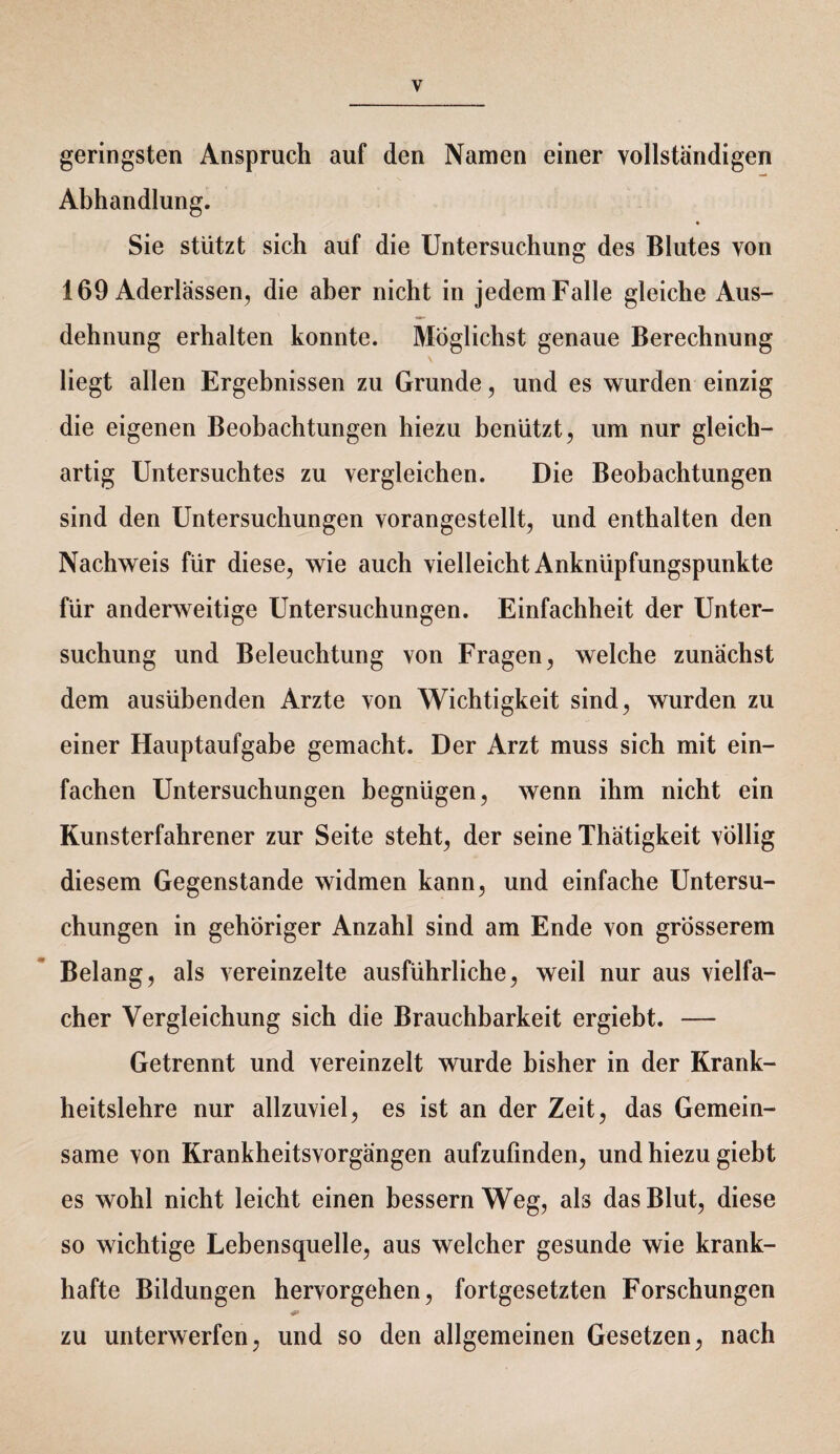 geringsten Anspruch auf den Namen einer vollständigen Abhandlung. Sie stützt sich auf die Untersuchung des Blutes von 169 Aderlässen, die aber nicht in jedem Falle gleiche Aus¬ dehnung erhalten konnte. Möglichst genaue Berechnung liegt allen Ergebnissen zu Grunde, und es wurden einzig die eigenen Beobachtungen hiezu benützt, um nur gleich¬ artig Untersuchtes zu vergleichen. Die Beobachtungen sind den Untersuchungen vorangestellt, und enthalten den Nachweis für diese, wie auch vielleicht Anknüpfungspunkte für anderweitige Untersuchungen. Einfachheit der Unter¬ suchung und Beleuchtung von Fragen, welche zunächst dem ausübenden Arzte von Wichtigkeit sind, wurden zu einer Hauptaufgabe gemacht. Der Arzt muss sich mit ein¬ fachen Untersuchungen begnügen, wenn ihm nicht ein Kunsterfahrener zur Seite steht, der seine Thätigkeit völlig diesem Gegenstände widmen kann, und einfache Untersu¬ chungen in gehöriger Anzahl sind am Ende von grösserem Belang, als vereinzelte ausführliche, weil nur aus vielfa¬ cher Vergleichung sich die Brauchbarkeit ergiebt. — Getrennt und vereinzelt wurde bisher in der Krank¬ heitslehre nur allzuviel, es ist an der Zeit, das Gemein¬ same von Krankheitsvorgängen aufzufinden, und hiezu giebt es wohl nicht leicht einen bessern Weg, als das Blut, diese so wichtige Lebensquelle, aus welcher gesunde wie krank¬ hafte Bildungen hervorgehen, fortgesetzten Forschungen zu unterwerfen, und so den allgemeinen Gesetzen, nach
