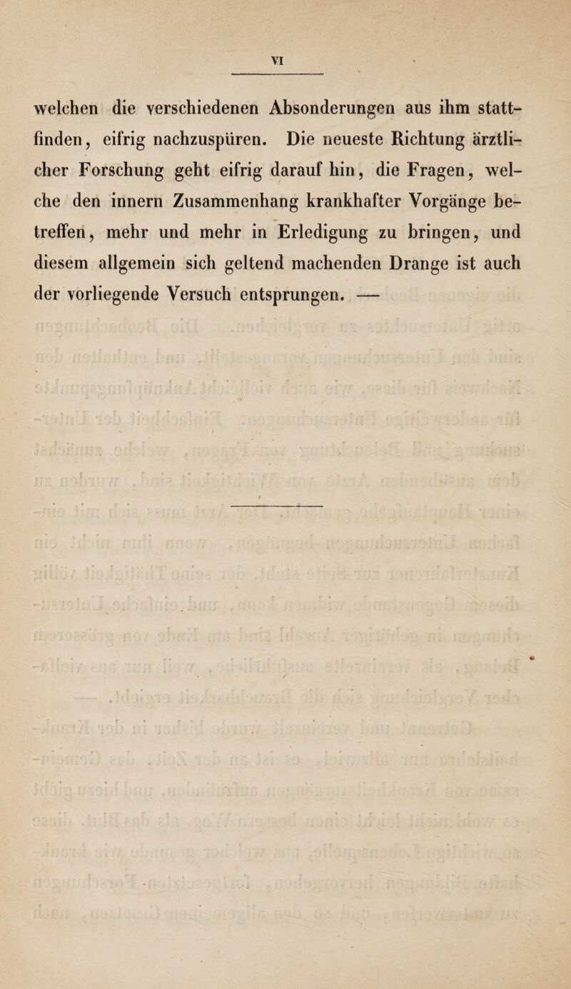 welchen die verschiedenen Absonderungen aus ihm statt¬ finden, eifrig nachzuspüren. Die neueste Richtung ärztli¬ cher Forschung geht eifrig daraufhin, die Fragen, wel¬ che den innern Zusammenhang krankhafter Vorgänge be¬ treffen, mehr und mehr in Erledigung zu bringen, und diesem allgemein sich geltend machenden Drange ist auch der vorliegende Versuch entsprungen. —