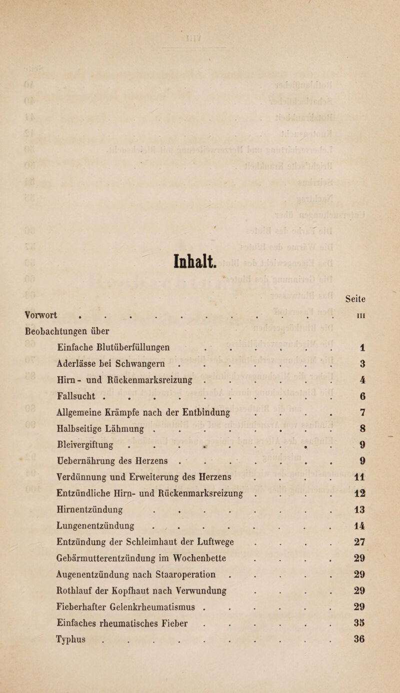 Inhalt. Vorwort ....... Beobachtungen über Einfache Blutüberfüllungen Aderlässe bei Schwängern Hirn- und Rückenmarksreizung . Fallsucht ...... Allgemeine Krämpfe nach der Entbindung Halbseitige Lähmung .... Bleivergiftung ..... Uebernährung des Herzens . Verdünnung und Erweiterung des Herzens Entzündliche Hirn- und Rückenmarksreizung Hirnentzündung .... Lungenentzündung .... Entzündung der Schleimhaut der Luftwege Gebärmutterentzündung im Wochenbette Augenentzündung nach Staaroperation Rothlauf der Kopfhaut nach Verwundung Fieberhafter Gelenkrheumatismus . Einfaches rheumatisches Fieber Typhus ......