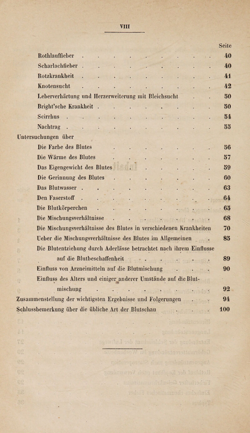 Seite Rothlauffieber ......... 40 Scharlachfieber ......... 40 Rotzkrankbeit ......... 41 Knotensucht ......... 42 Leberverhärtung und Herzerweiterung mit Bleichsucht . . 50 Rright’sche Krankheit ........ 50 Scirrhus .......... 54 Nachtrag .......... 55 Untersuchungen über Die Farbe des Blutes ....... 56 Die Wärme des Blutes ....... 57 Das Eigengewicht des Blutes ...... 59 Die Gerinnung des Blutes ....... 60 Das Blutwasser ......... 63 Den Faserstoff ......... 64 Die Blutkörperchen . . . . . . . . 65 Die Mischungsverhältnisse . . . . « . . 68 Die Mischungsverhältnisse des Blutes in verschiedenen Krankheiten 70 Ueber die Mischungsverhältnisse des Blutes im Allgemeinen . 85 Die Blutentziehung durch Aderlässe betrachtet nach ihrem Einflüsse S t * auf die Blutbeschaffenheit T . . . . . 89 Einfluss von Arzneimitteln auf die Blutmischung ... 90 Einfluss des Alters und einiger anderer Umstände auf die Blut- misehung ........ 92 Zusammenstellung der wichtigsten Ergebnisse und Folgerungen . . 94 Schlussbemerkung über die übliche Art der Blutschau . . . 100