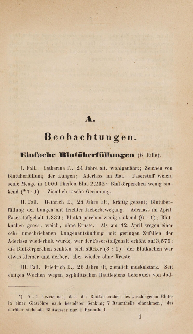 A. Beobachtungen. Einfache 9Slutiiberfülliiiigeii (8 Falle). I. Fall. Catharina F., 24 Jahre alt, wohlgenährt; Zeichen von Blutüberfüllung der Lungen; Aderlass im Mai. Faserstoff weich, seine Menge in 1000 Theilen Blut 2,232; Blutkörperchen wenig sin¬ kend (*7 : 1). Ziemlich rasche Gerinnung. i II. Fall. Heinrich E., 24 Jahre alt, kräftig gebaut; Blutüber¬ füllung der Lungen mit leichter Fieberbewegung. Aderlass im April. Faserstoffgehalt 1,339; Blutkörperchen wenig sinkend (6 : 1); Blut¬ kuchen gross, weich, ohne Kruste. Als am 12. April wegen einer sehr umschriebenen Lungenentzündung mit geringen Zufällen der Aderlass wiederholt wurde, war der Faserstoffgehalt erhöht auf 3,570; die Blutkörperchen senkten sich stärker (3 : 1), der Blutkuchen war etwas kleiner und derber, aber wieder ohne Kruste. III. Fall. Friedrich E., 26 Jahre alt, ziemlich muskelstark. Seit einigen Wochen wegen syphilitischen Hautleidens Gebrauch von Jod- *) 7:1 bezeichnet, dass die Blutkörperchen des geschlagenen Blutes in einer Glasröhre nach beendeter Senkung 7 Raumtheile einnahmen, das darüber stehende Blutwasser nur 1 Raumtheil.