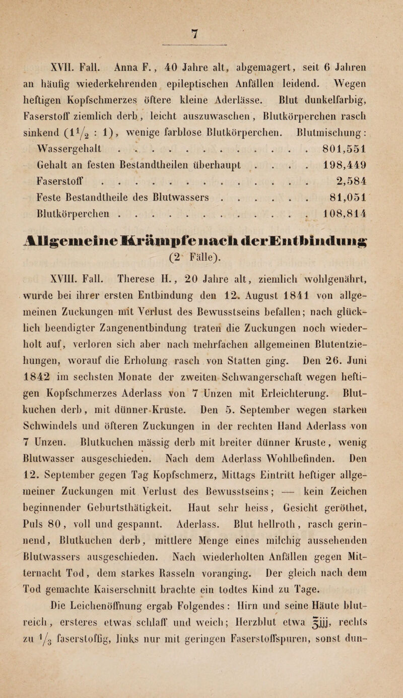 XVII. Fall. Anna F., 40 Jahre alt, abgemagert, seit 6 Jahren an häufig wiederkehrenden epileptischen Anfällen leidend. Wegen heftigen Kopfschmerzes öftere kleine Aderlässe. Blut dunkelfarbig, Faserstoff ziemlich derb , leicht auszuwaschen , Blutkörperchen rasch sinkend (l1/^ : 1), wenige farblose Blutkörperchen. Blutmischung: Wassergehalt. 801,551 Gehalt an festen Bestandteilen überhaupt .... 198,449 Faserstoff. 2,584 Feste Bestandteile des Blutwassers.81,051 Blutkörperchen. 108,814 Allgemeine Krämpfe nach cierE Bit 1»intimi g (2 Fälle). XVIII. Fall. Therese H., 20 Jahre alt, ziemlich wohlgenährt, wurde hei ihrer ersten Entbindung den 12. August 1841 von allge¬ meinen Zuckungen mit Verlust des Bewusstseins befallen; nach glück¬ lich beendigter Zangenentbindung traten die Zuckungen noch wieder¬ holt auf, verloren sich aber nach mehrfachen allgemeinen Blutentzie¬ hungen, worauf die Erholung rasch von Statten ging. Den 26. Juni 1842 im sechsten Monate der zweiten Schwangerschaft wegen hefti¬ gen Kopfschmerzes Aderlass von 7 Unzen mit Erleichterung. Blut¬ kuchen derb, mit dünner Kruste. Den 5. September wegen starken Schwindels und öfteren Zuckungen in der rechten Hand Aderlass von 7 Unzen. Blutkuchen mässig derb mit breiter dünner Kruste, wenig Blutwasser ausgeschieden. Nach dem Aderlass Wohlbefinden. Den 12. September gegen Tag Kopfschmerz, Mittags Eintritt heftiger allge¬ meiner Zuckungen mit Verlust des Bewusstseins; — kein Zeichen beginnender Geburtsthätigkeit. Haut sehr heiss, Gesicht gerölhet, Puls 80, voll und gespannt. Aderlass. Blut hellroth, rasch gerin¬ nend, Blutkuchen derb, mittlere Menge eines milchig aussehenden Blutwassers ausgeschieden. Nach wiederholten Anfällen gegen Mit¬ ternacht Tod, dem starkes Rasseln voranging. Der gleich nach dem Tod gemachte Kaiserschnitt brachte ein todtes Kind zu Tage. Die Leichenöffnung ergab Folgendes : Hirn und seine Häute blut¬ reich , ersteres etwas schlaft' und weich; Herzblut etwa 3jjj, rechts zu 1/3 faserstoffig, links nur mit geringen Fasersloftspuren, sonst dun-