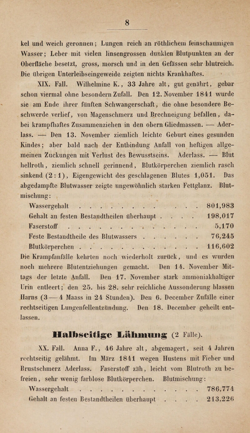 kel und weich geronnen; Lungen reich an röthlichem feinschaumigen Wasser; Leher mit vielen linsengrossen dunklen Blutpunkten an der Oberfläche besetzt, gross, morsch und in den Gefässen sehr blutreich. Die übrigen Unterleibseingeweide zeigten nichts Krankhaftes. XIX. Fall. Wilhelmine K., 33 Jahre alt, gut genährt, gebar schon viermal ohne besondern Zufall. Den 12. November 1841 wurde sie am Ende ihrer fünften Schwangerschaft, die ohne besondere Be¬ schwerde verlief, von Magenschmerz und Brechneigung befallen, da¬ bei krampfhaftes Zusammenziehen in den obern Gliedmassen. — Ader¬ lass. — Den 13. November ziemlich leichte Geburt eines gesunden Kindes; aber bald nach der Entbindung Anfall von heftigen allge¬ meinen Zuckungen mit Verlust des Bewusstseins. Aderlass. — Blut hellroth, ziemlich schnell gerinnend, Blutkörperchen ziemlich rasch sinkend (2 : 1) , Eigengewicht des geschlagenen Blutes 1,051. Das abgedampfte Blutwasser zeigte ungewöhnlich starken Fettglanz. Blut¬ mischung: Wassergehalt . . . . . . . . . . . 801,983 Gehalt an festen Bestandtheilen überhaupt .... 198,017 Faserstoff.. . . . . . 5,170 Feste Bestandteile des Blutwassers. 76,245 Blutkörperchen ..116,602 Die Krampfanfälle kehrten noch wiederholt zurück, und es wurden noch mehrere Blutentziehungen gemacht. Den 14. November Mit¬ tags der letzte Anfall. Den 17. November stark ammoniakhaltiger Urin entleert; den 25. bis 28. sehr reichliche Aussonderung blassen Harns (3 — 4 Maass in 24 Stunden). Den 6. December Zufälle einer rechtseitigen Lungenfellentzündung. Den 18. December geheilt ent¬ lassen. Halfiseltige 'fijäliiBtiiiig (2 Falle). XX. Fall. Anna F., 46 Jahre alt, abgemagert, seit 4 Jahren rechtseitig gelähmt. Im März 1841 wegen Hustens mit Fieber und Brustschmerz Aderlass. Faserstoff zäh, leicht vom Blutroth zu be¬ freien , sehr wenig farblose Blutkörperchen. Blutmischling: Wassergehalt . . .. 786,774 Gehalt an festen Bestandtheilen überhaupt .... 213,226