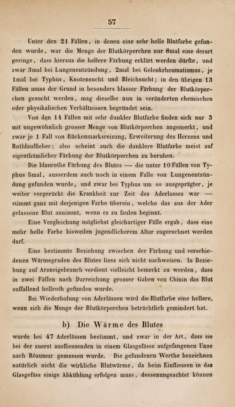Unter den 21 Fällen, in denen eine sehr helle Blutfarbe gefun¬ den wurde, war die Menge der Blutkörperchen nur 8mal eine derart geringe, dass hieraus die hellere Färbung erklärt werden dürfte, und zwar 3mal bei Lungenentzündung, 2mal bei Gelenkrheumatismus, je lmal bei Typhus, Knotensucht und Bleichsucht; in den übrigen 13 Fällen muss der Grund in besonders blasser Färbung der Blutkörper¬ chen gesucht werden, mag dieselbe nun in veränderten chemischen oder physikalischen Verhältnissen begründet sein. Von den 14 Fällen mit sehr dunkler Blutfarbe finden sich nur 3 mit ungewöhnlich grosser Menge von Blutkörperchen angemerkt, und zwar je 1 Fall von Rückenmarksreizung, Erweiterung des Herzens und Rothlauffieber; also scheint auch die dunklere Blutfarbe meist auf eigenthümlicher Färbung der Blutkörperchen zu beruhen. Die blaurothe Färbung des Blutes — die unter 10 Fällen von Ty¬ phus 5mal, ausserdem auch noch in einem Falle von Lungenentzün¬ dung gefunden wurde, und zwar bei Typhus um so ausgeprägter, je weiter vorgerückt die Krankheit zur Zeit des Aderlasses war — stimmt ganz mit derjenigen Farbe überein, welche das aus der Ader gelassene Blut annimmt, wenn es zu faulen beginnt. Eine Vergleichung möglichst gleichartiger Fälle ergab, dass eine mehr helle Farbe bisweilen jugendlicherem Alter zugerechnet werden darf. Eine bestimmte Beziehung zwischen der Färbung und verschie¬ denen Wärmegraden des Blutes liess sich nicht nachweisen. In Bezie¬ hung auf Arzneigebrauch verdient vielleicht bemerkt zu werden, dass in zwei Fällen nach Darreichung grosser Gaben von Chinin das Blut auffallend hellroth gefunden wurde. Bei Wiederholung von Aderlässen wird die Blutfarbe eine helleres, wenn sich die Menge der Blutkörperchen beträchtlich gemindert hat. b) Die Warme des Blutes wurde bei 47 Aderlässen bestimmt, und zwar in der Art, dass sie bei der zuerst ausfliessenden in einem Glasgefässe aufgefangenen Unze nach Reaumur gemessen wurde. Die gefundenen Werthe bezeichnen natürlich nicht die wirkliche Blutwärme, da beim Einfliessen in das Glasgefäss einige Abkühlung erfolgen muss, dessenungeachtet können