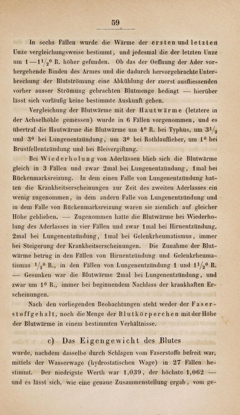 In sechs Fällen wurde die Wärme der ersten und letzten Unze vergleichungsweise bestimmt, und jedesmal die der letzten Unze um 1—l1/^0 R* höher gefunden. Ob das der Oeffnung der Ader vor¬ hergehende Binden des Armes und die dadurch hervorgebrachte Unter¬ brechung der Blutströmung eine Abkühlung der zuerst ausfliessenden vorher ausser Strömung gebrachten Blutmenge bedingt — hierüber lässt sich vorläufig keine bestimmte Auskunft geben. Vergleichung der Blutwärme mit der Hautwärme (letztere in der Achselhöhle gemessen) wurde in 6 Fällen vorgenommen, und es übertraf die Haulwärme die Blutwärme um 4° R. bei Typhus, um 314 und 3° bei Lungenentzündung, um 3° bei Rothlauffieber, um 1° hei Brustfellentzündung und bei Bleivergiftung. Bei Wiederholung von Aderlässen blieb sich die Blutwärme gleich in 3 Fällen und zwar 2mal bei Lungenentzündung, lmal bei Rückenmarksreizung. In dem einen Falle von Lungenentzündung hat¬ ten die Krankheitserscheinungen zur Zeit des zweiten Aderlasses ein wenig zugenommen, in dem andern Falle von Lungenentzündung und in dem Falle von Rückenmarksreizung waren sie ziemlich auf gleicher Höhe geblieben. — Zugenommen hatte die Blutwärme hei Wiederho¬ lung des Aderlasses in vier Fällen und zwar lmal bei Hirnentzündung, 2mal bei Lungenentzündung, lmal bei Gelenkrheumatismus, immer bei Steigerung der Krankheitserscheinungen. Die Zunahme der Blut¬ wärme betrug in den Fällen von Hirnentzündung und Gelenkrheuma¬ tismus Y2° R-, in den Fällen von Lungenentzündung 1 und l1/^0 R. — Gesunken war die Blutwärme 2mal bei Lungenentzündung, und zwar um 1° R., immer bei beginnendem Nachlass der krankhaften Er¬ scheinungen. Nach den vorliegenden Beobachtungen steht weder der Faser¬ stoffgehalt, noch die Menge der Blutkörperchen mit der Höhe der Blutwärme in einem bestimmten Verhältnisse. c) Das Eigengewicht des Blutes wurde, nachdem dasselbe durch Schlagen vom Faserstoffe befreit war, mittels der Wasserwage (hydrostatischen Wage) in 27 Fällen be¬ stimmt. Der niedrigste Werth war 1,039, der höchste 1,062 — und es lässt sich, wie eine genaue Zusammenstellung ergab, vom ge-