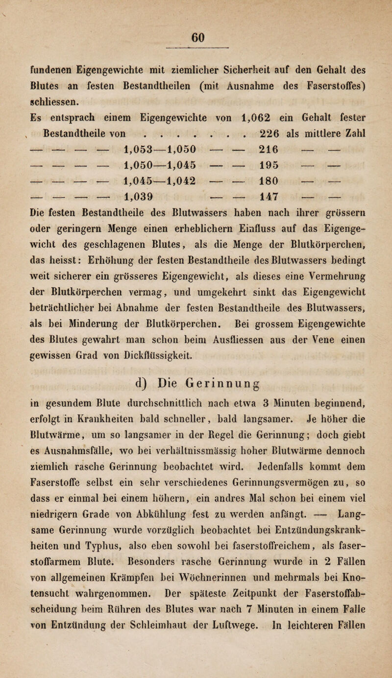 fundenen Eigengewichte mit ziemlicher Sicherheit auf den Gehalt des Blutes an festen Bestandteilen (mit Ausnahme des Faserstoffes) schliessen. Es entsprach einem Eigengewichte von 1,062 ein Gehalt fester Bestandtheile von -— — 1,053- -1,050 — — 216 — — — — — — 1,050- -1,045 — — 195 — — _____ 1,045— -1,042 —• — 180 — — _ --i,039 — — 147 — — Die festen Bestandteile des Blutwassers haben nach ihrer grossem oder geringem Menge einen erheblichem Einfluss auf das Eigenge¬ wicht des geschlagenen Blutes, als die Menge der Blutkörperchen, das heisst: Erhöhung der festen Bestandteile des Blutwassers bedingt weit sicherer ein grösseres Eigengewicht, als dieses eine Vermehrung der Blutkörperchen vermag, und umgekehrt sinkt das Eigengewicht beträchtlicher bei Abnahme der festen Bestandteile des Blutwassers, als bei Minderung der Blutkörperchen. Bei grossem Eigengewichte des Blutes gewahrt man schon beim Ausfliessen aus der Vene einen gewissen Grad von Diekfhissigkeit. d) Die Gerinnung in gesundem Blute durchschnittlich nach etwa 3 Minuten beginnend, erfolgt in Krankheiten bald schneller, bald langsamer. Je höher die Blutwärme, um so langsamer in der Regel die Gerinnung; doch giebt es Ausnahmsfälle, wo bei verhältnissmässig hoher Blutwärme dennoch ziemlich rasche Gerinnung beobachtet wird. Jedenfalls kommt dem FaserstofFe selbst ein sehr verschiedenes Gerinnungsvermögen zu, so dass er einmal bei einem hohem, ein andres Mal schon bei einem viel niedrigem Grade von Abkühlung fest zu werden anfängt. — Lang¬ same Gerinnung wurde vorzüglich beobachtet bei Entzündungskrank¬ heiten und Typhus, also eben sowohl bei faserstoffreichem, als faser¬ stoffarmem Blute. Besonders rasche Gerinnung wurde in 2 Fällen von allgemeinen Krämpfen bei Wöchnerinnen und mehrmals bei Kno¬ tensucht wahrgenommen. Der späteste Zeitpunkt der Faserstoffab- scheidung beim Rühren des Blutes war nach 7 Minuten in einem Falle von Entzündung der Schleimhaut der Luftwege. In leichteren Fällen