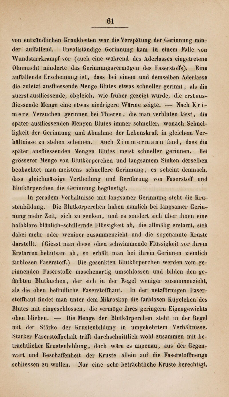 von entzündlichen Krankheiten war die Verspätung der Gerinnung min¬ der auffallend. Unvollständige Gerinnung kam in einem Falle von Wundstarrkrampf vor (auch eine während des Aderlasses eingetretene Ohnmacht minderte das Gerinnungsvermögen des Faserstoffs). Eine auffallende Erscheinung ist, dass hei einem und demselben Aderlässe die zuletzt ausfliessende Menge Blutes etwas schneller gerinnt, als die zuerst ausfliessende, obgleich, wie früher gezeigt wurde, die erst aus¬ fliessende Menge eine etwas niedrigere Wärme zeigte. —• Nach Kri- mers Versuchen gerinnen hei Thieren, die man verbluten lässt, die später ausfliessenden Mengen Blutes immer schneller, wonach Schnel¬ ligkeit der Gerinnung und Abnahme der Lebenskraft in gleichem Ver¬ hältnisse zu stehen scheinen. Auch Zimmermann fand, dass die später ausfliessenden Mengen Blutes meist schneller gerinnen. Bei grösserer Menge von Blutkörperchen und langsamem Sinken derselben beobachtet man meistens schnellere Gerinnung, es scheint demnach, dass gleichmässige Vertheilung und Berührung von Faserstoff und Blutkörperchen die Gerinnung begünstigt. In geradem Verhältnisse mit langsamer Gerinnung steht die Kru¬ stenbildung. Die Blutkörperchen haben nämlich bei langsamer Gerin¬ nung mehr Zeit, sich zu senken, und es sondert sich über ihnen eine halbklare bläulich-schillernde Flüssigkeit ab, die allmälig erstarrt, sieh dabei mehr oder weniger zusammenzieht und die sogenannte Kruste darstellt. (Giesst man diese oben schwimmende Flüssigkeit vor ihrem Erstarren behutsam ab, so erhält man bei ihrem Gerinnen ziemlich farblosen Faserstoff.) Die gesenkten Blutkörperchen werden vom ge¬ rinnenden Faserstoffe maschenartig umschlossen und bilden den ge¬ färbten Blutkuchen, der sich in der Regel weniger zusammenzieht, als die oben befindliche Faserstoffhaut. In der netzförmigen Faser¬ stoffhaut findet man unter dem Mikroskop die farblosen Kügelchen des Blutes mit eingeschlossen, die vermöge ihres geringem Eigengewichts oben blieben. — Die Menge der Blutkörperchen steht in der Regel mit der Stärke der Krustenbildung in umgekehrtem Verhältnisse. Starker Faserstoffgehalt trifft durchschnittlich wohl zusammen mit be¬ trächtlicher Krustenbildung, doch wäre es ungenau, aus der Gegen¬ wart und Beschaffenheit der Kruste allein auf die Faserstoffmenge schliessen zu wollen. Nur eine sehr beträchtliche Kruste berechtigt,