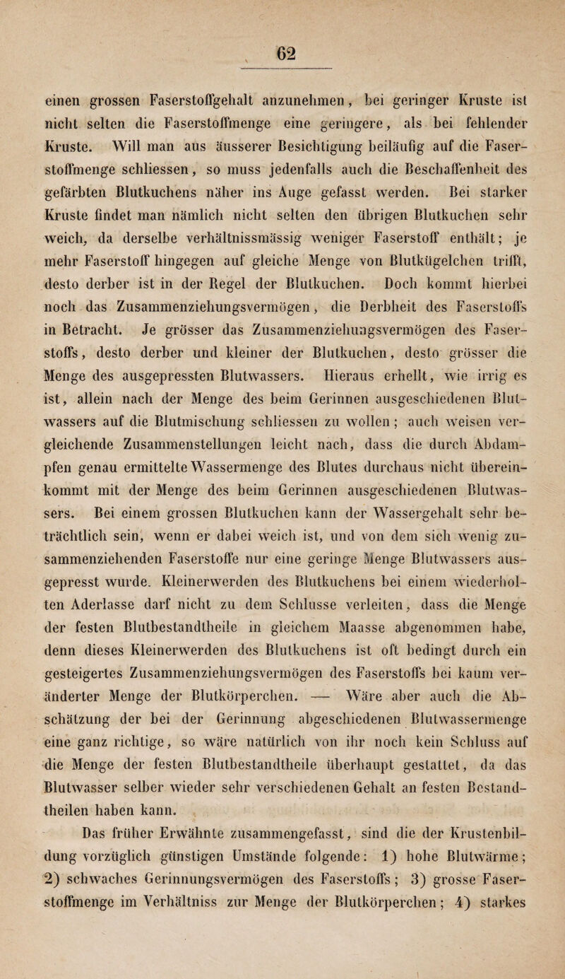 einen grossen Faserstoffgehalt anzunehmen, bei geringer Kruste ist nicht selten die Faserstoffmenge eine geringere, als bei fehlender Kruste. Will man aus äusserer Besichtigung beiläufig auf die Faser¬ stoffmenge schliessen, so muss jedenfalls auch die Beschaffenheit des gefärbten Blutkuchens näher ins Auge gefasst werden. Bei starker Kruste findet man nämlich nicht selten den übrigen Blutkuchen sehr weich, da derselbe verhältnissmässig weniger Faserstoff enthält; je mehr Faserstoff hingegen auf gleiche Menge von Blutkügelchen trifft, desto derber ist in der Regel der Blutkuchen. Doch kommt hierbei noch das Zusammenziehungsvermögen, die Derbheit des Faserstoffs in Betracht. Je grösser das Zusammenziehungsvermögen des Faser¬ stoffs, desto derber und kleiner der Blutkuchen, desto grösser die Menge des ausgepressten Blutwassers. Hieraus erhellt, wie irrig es ist, allein nach der Menge des beim Gerinnen ausgeschiedenen Blut¬ wassers auf die Blutmischung schliessen zu wollen; auch weisen ver¬ gleichende Zusammenstellungen leicht nach, dass die durch Abdam¬ pfen genau ermittelte Wassermenge des Blutes durchaus nicht überein¬ kommt mit der Menge des beim Gerinnen ausgeschiedenen Blutwas¬ sers. Bei einem grossen Blutkuchen kann der Wassergehalt sehr be¬ trächtlich sein, wenn er dabei weich ist, und von dem sich wenig zu¬ sammenziehenden Faserstoffe nur eine geringe Menge Blutwassers aus¬ gepresst wurde. Kleinerwerden des Blutkuchens bei einem wiederhol¬ ten Aderlässe darf nicht zu dem Schlüsse verleiten, dass die Menge der festen Blutbestandtheiie in gleichem Maasse abgenommen habe, denn dieses Kleinerwerden des Blutkuchens ist oft bedingt durch ein gesteigertes Zusammenziehungsvermögen des Faserstoffs bei kaum ver¬ änderter Menge der Blutkörperchen. — Wäre aber auch die Ab¬ schätzung der hei der Gerinnung abgeschiedenen Blutwassermenge eine ganz richtige, so wäre natürlich von ihr noch kein Schluss auf die Menge der festen Blutbestandtheiie überhaupt gestattet, da das Blutwasser selber wieder sehr verschiedenen Gehalt an festen Bestand¬ teilen haben kann. Das früher Erwähnte zusammengefasst, sind die der Krustenbil¬ dung vorzüglich günstigen Umstände folgende: 1) hohe Blutwärme; 2) schwaches Gerinnungsvermögen des Faserstoffs; 3) grosse Faser¬ stoffmenge im Verhältniss zur Menge der Blutkörperchen; 4) starkes