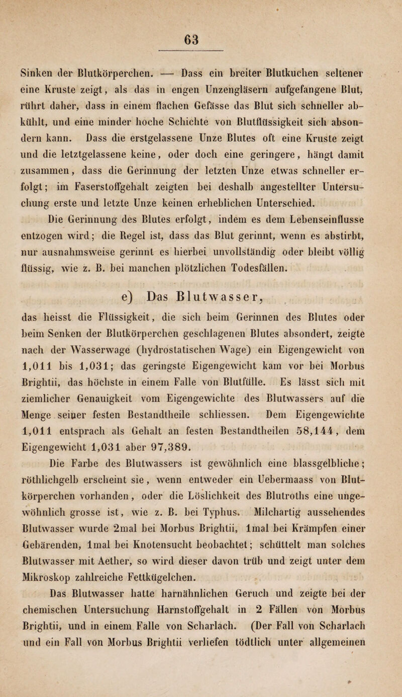 Sinken der Blutkörperchen. — Dass ein breiter Blutkuchen seltener eine Kruste zeigt, als das in engen Unzengläsern aufgefangene Blut, rührt daher, dass in einem flachen Gefässe das Blut sich schneller ab¬ kühlt, und eine minder hoche Schichte von Blutflüssigkeit sich abson¬ dern kann. Dass die erstgelassene Unze Blutes oft eine Kruste zeigt und die letztgelassene keine, oder doch eine geringere, hängt damit zusammen, dass die Gerinnung der letzten Unze etwas schneller er¬ folgt ; im Faserstoffgehalt zeigten hei deshalb angestellter Untersu¬ chung erste und letzte Unze keinen erheblichen Unterschied. Die Gerinnung des Blutes erfolgt, indem es dem Lehenseinflusse entzogen wird; die Regel ist, dass das Blut gerinnt, wenn es abstirbt, nur ausnahmsweise gerinnt es hierbei unvollständig oder bleibt völlig flüssig, wie z. B. bei manchen plötzlichen Todesfällen. e) Das Blutwasser, das heisst die Flüssigkeit, die sich heim Gerinnen des Blutes oder beim Senken der Blutkörperchen geschlagenen Blutes absondert, zeigte nach der Wasserwage (hydrostatischen Wage) ein Eigengewicht von 1,011 bis 1,031; das geringste Eigengewicht kam vor bei Morbus Brightii, das höchste in einem Falle von Blutfülle. Es lässt sich mit ziemlicher Genauigkeit vom Eigengewichte des Blutwassers auf die Menge seiner festen Bestandteile schliessen. Dem Eigengewichte 1,011 entsprach als Gehalt an festen Bestandteilen 58,144, dem Eigengewicht 1,031 aber 97,389. Die Farbe des Blutwassers ist gewöhnlich eine blassgelbliche; röthlichgelb erscheint sie, wenn entweder ein Uebermaass von Blut¬ körperchen vorhanden, oder die Löslichkeit des Blutroths eine unge¬ wöhnlich grosse ist, wie z. B. bei Typhus. Milchartig aussehendes Blutwasser wurde 2mal bei Morbus Brightii, lmal bei Krämpfen einer Gebärenden, lmal bei Knotensucht beobachtet; schüttelt man solches Blutwasser mit Aether, so wird dieser davon trüb und zeigt unter dem Mikroskop zahlreiche Fettkügelchen. Das Blutwasser hatte harnähnlichen Geruch und zeigte bei der chemischen Untersuchung Harnstoffgehalt in 2 Fällen von Morbus Brightii, und in einem Falle von Scharlach. (Der Fall von Scharlach und ein Fall von Morbus Brightii verliefen tödtlich unter allgemeinen
