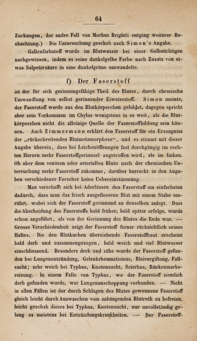 Zuckungen, der andre Fall von Morbus Brightii entging weiterer Be¬ obachtung.) Die Untersuchung geschah nach Simon’s Angabe. Gallenfarbstoff wurde im Blutwasser bei einer Gelbsüchtigen nachgewiesen, indem es seine dunkelgelbe Farbe nach Zusatz von et¬ was Salpetersäure in eine dunkelgrüne umwandelte. f) Der Faserstoff ist der für sich gerinnungsfähige Theii des Blutes, durch chemische Umwandlung von selbst gerinnender Eiweissstoff. Simon meinte, der Faserstoff werde aus den Blutkörperchen gebildet, dagegen spricht aber sein Vorkommen im Ghylus wenigstens in so weit, als die Blut¬ körperchen nicht die alleinige Quelle der Faserstoffbildung sein kön¬ nen. Auch Zimmermann erklärt den Faserstoff für ein Erzeugniss der „rückschreitenden Blutmetamorphose“, und es stimmt mit dieser Angabe überein, dass bei Leichenöffnungen fast durchgängig im rech¬ ten Herzen mehr Faserstoffgerinnsel angetroffen wird, als im linken. Ob aber dem venösen oder arteriellen Blute nach der chemischen Un¬ tersuchung mehr Faserstoff zukomme, darüber herrscht in den Anga¬ ben verschiedener Forscher keine Uebereinstimmung, Man verschafft sich bei Aderlässen den Faserstoff am einfachsten dadurch, dass man das frisch ausgeflossene Blut mit einem Stabe um¬ rührt, wobei sich der Faserstoff gerinnend an denselben anlegt. Dass die Abscheidung des Faserstoffs bald früher, bald später erfolge, wurde schon angeführt, als von der Gerinnung des Blutes die Bede war. — Grosse Verschiedenheit zeigt der Faserstoff ferner rücksichtlich seines Haltes. Die den Blutkuchen überziehende Faserstoffhaut erscheint bald derb und zusammengezogen, bald weich und viel Blutwasser einschliessend. Besonders derb und zähe wurde der Faserstoff gefun¬ den bei Lungenentzündung, Gelenkrheumatismus, Bleivergiftung, Fall¬ sucht ; sehr weich bei Typhus, Knotensucht, Scirrhus, Rückenmarks¬ reizung. In einem Falle von Typhus, wo der Faserstoff ziemlich derb gefunden wurde, war Lungenanschoppung vorhanden. — Nicht in allen Fällen ist der durch Schlagen des Blutes gewonnene Faserstoff gleich leicht durch Auswaschen vom anhängenden Blutroth zu befreien, leicht geschah dieses bei Typhus, Knotensucht, nur unvollständig ge¬ lang es meistens bei Entzündungskrankheiten. — Der Faserstoff-