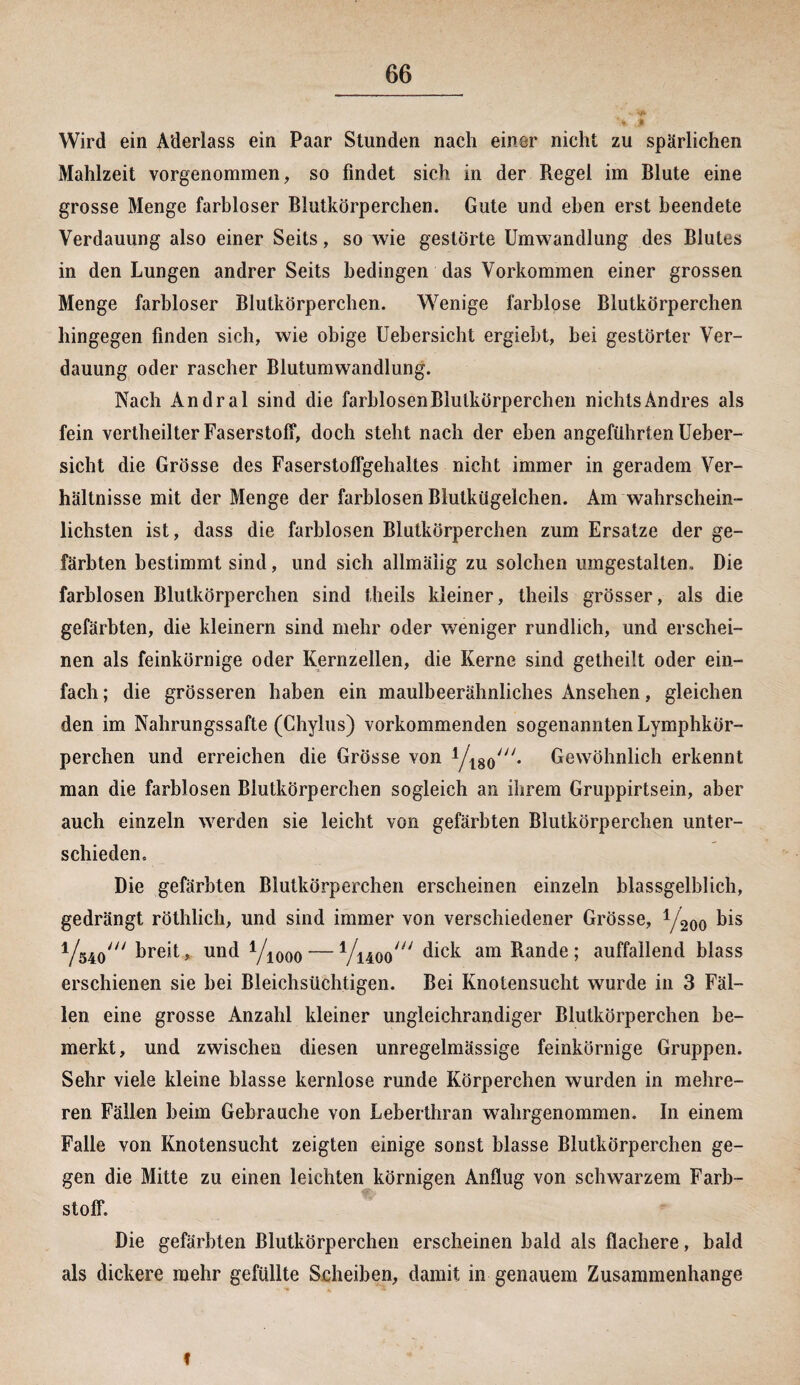 ,* ' Wird ein Aderlass ein Paar Stunden nach einer nicht zu spärlichen Mahlzeit vorgenommen, so findet sich in der Regel im Blute eine grosse Menge farbloser Blutkörperchen. Gute und eben erst beendete Verdauung also einer Seits, so wie gestörte Umwandlung des Blutes in den Lungen andrer Seits bedingen das Vorkommen einer grossen Menge farbloser Blutkörperchen. Wenige farblose Blutkörperchen hingegen finden sich, wie obige Uebersicht ergiebt, bei gestörter Ver¬ dauung oder rascher Blutumwandlung. Nach Andral sind die farblosen Blutkörperchen nichts Andres als fein vertheilter Faserstoff, doch steht nach der eben angeführten Ueber¬ sicht die Grösse des Faserstoffgehaltes nicht immer in geradem Ver¬ hältnisse mit der Menge der farblosen Blutkügelchen. Am wahrschein¬ lichsten ist, dass die farblosen Blutkörperchen zum Ersätze der ge¬ färbten bestimmt sind, und sich allmäiig zu solchen umgestalten. Die farblosen Blutkörperchen sind theils kleiner, theils grösser, als die gefärbten, die kleinern sind mehr oder weniger rundlich, und erschei¬ nen als feinkörnige oder Kernzellen, die Kerne sind getheilt oder ein¬ fach ; die grösseren haben ein maulbeerähniiches Ansehen, gleichen den im Nahrungssafte (Chylus) vorkommenden sogenannten Lymphkör- perchen und erreichen die Grösse von Yt80/;/* Gewöhnlich erkennt man die farblosen Blutkörperchen sogleich an ihrem Gruppirtsein, aber auch einzeln werden sie leicht von gefärbten Blutkörperchen unter¬ schieden. Die gefärbten Blutkörperchen erscheinen einzeln blassgelblich, gedrängt röthlich, und sind immer von verschiedener Grösse, Y200 bis Yö4o/// breit, und Y1000 — Yuoo^ dick am Rande; auffallend blass erschienen sie bei Bleichsüchtigen. Bei Knotensucht wurde in 3 Fäl¬ len eine grosse Anzahl kleiner ungleichrandiger Blutkörperchen be¬ merkt, und zwischen diesen unregelmässige feinkörnige Gruppen. Sehr viele kleine blasse kernlose runde Körperchen wurden in mehre¬ ren Fällen beim Gebrauche von Leberthran wahrgenommen. In einem Falle von Knotensucht zeigten einige sonst blasse Blutkörperchen ge¬ gen die Mitte zu einen leichten körnigen Anflug von schwarzem Farb¬ stoff. Die gefärbten Blutkörperchen erscheinen bald als flachere, bald als dickere mehr gefüllte Scheiben, damit in genauem Zusammenhänge t